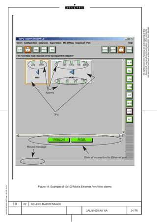 1AA 00014 0004 (9007) A4 – ALICE 04.10




                          ED
                          02
                                                                                                                                                        Mouse message
                                                                                                                                                                               Alarms




                                                                                                                                                                        TP’s




                          SC.4:NE MAINTENANCE




76
        3AL 91670 AA AA
                                                Figure 11. Example of 10/100 Mbit/s Ethernet Port View alarms
                                                                                                                State of connection for Ethernet port
                                                                                                                                                                                        LCA




        34 / 76
                                                                                                                                                                                                All rights reserved. Passing on and copying of this
                                                                                                                                                                                                document, use and communication of its contents
                                                                                                                                                                                              not permitted without written authorization from Alcatel.
 