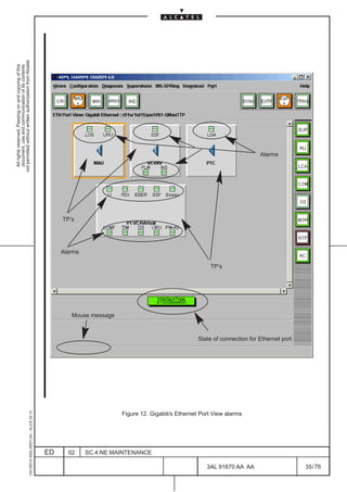 All rights reserved. Passing on and copying of this
                                                                                                                                                                                  document, use and communication of its contents
                                                                                                                                                                                not permitted without written authorization from Alcatel.
     1AA 00014 0004 (9007) A4 – ALICE 04.10




                          ED
                                                                                                                                                                         TP’s




                          02
                                                                                                                                                                Alarms




                                                                                                                                         Mouse message




                          SC.4:NE MAINTENANCE
                                                                                                                                                         TP’s




                                                Figure 12. Gigabit/s Ethernet Port View alarms




76
        3AL 91670 AA AA
                                                                                                                                                                                       Alarms




                                                                                                 State of connection for Ethernet port
                                                                                                                                                                                 LCA




        35 / 76
 