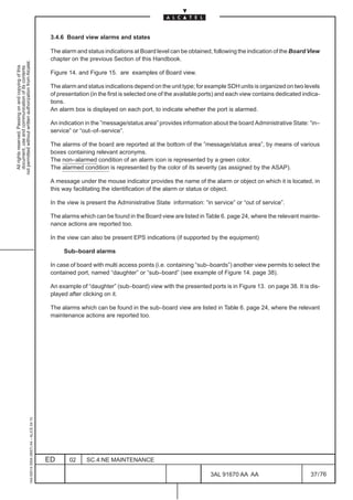 3.4.6 Board view alarms and states

                                                                                               The alarm and status indications at Board level can be obtained, following the indication of the Board View
                                                                                               chapter on the previous Section of this Handbook.
not permitted without written authorization from Alcatel.
  All rights reserved. Passing on and copying of this
  document, use and communication of its contents




                                                                                               Figure 14. and Figure 15. are examples of Board view.

                                                                                               The alarm and status indications depend on the unit type; for example SDH units is organized on two levels
                                                                                               of presentation (in the first is selected one of the available ports) and each view contains dedicated indica-
                                                                                               tions.
                                                                                               An alarm box is displayed on each port, to indicate whether the port is alarmed.

                                                                                               An indication in the ”message/status area” provides information about the board Administrative State: “in–
                                                                                               service” or “out–of–service”.

                                                                                               The alarms of the board are reported at the bottom of the ”message/status area”, by means of various
                                                                                               boxes containing relevant acronyms.
                                                                                               The non–alarmed condition of an alarm icon is represented by a green color.
                                                                                               The alarmed condition is represented by the color of its severity (as assigned by the ASAP).

                                                                                               A message under the mouse indicator provides the name of the alarm or object on which it is located, in
                                                                                               this way facilitating the identification of the alarm or status or object.

                                                                                               In the view is present the Administrative State information: “in service” or “out of service”.

                                                                                               The alarms which can be found in the Board view are listed in Table 6. page 24, where the relevant mainte-
                                                                                               nance actions are reported too.

                                                                                               In the view can also be present EPS indications (if supported by the equipment)

                                                                                                    Sub–board alarms

                                                                                               In case of board with multi access points (i.e. containing “sub–boards”) another view permits to select the
                                                                                               contained port, named “daughter” or “sub–board” (see example of Figure 14. page 38).

                                                                                               An example of “daughter” (sub–board) view with the presented ports is in Figure 13. on page 38. It is dis-
                                                                                               played after clicking on it.

                                                                                               The alarms which can be found in the sub–board view are listed in Table 6. page 24, where the relevant
                                                                                               maintenance actions are reported too.
                                                     1AA 00014 0004 (9007) A4 – ALICE 04.10




                                                                                              ED      02     SC.4:NE MAINTENANCE

                                                                                                                                                                3AL 91670 AA AA                          37 / 76


                                                                                                                                                                              76
 