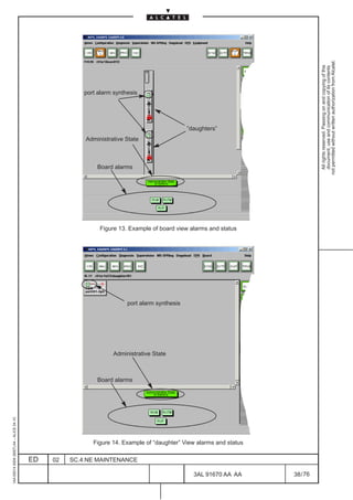 not permitted without written authorization from Alcatel.
                                                                                                                                All rights reserved. Passing on and copying of this
                                                                                                                                document, use and communication of its contents
                                                       port alarm synthesis




                                                                                              ”daughters”
                                                       Administrative State



                                                           Board alarms




                                                            Figure 13. Example of board view alarms and status




                                                                       port alarm synthesis




                                                                 Administrative State



                                                           Board alarms
1AA 00014 0004 (9007) A4 – ALICE 04.10




                                                          Figure 14. Example of “daughter” View alarms and status

                                         ED   02   SC.4:NE MAINTENANCE

                                                                                                3AL 91670 AA AA     38 / 76


                                                                                                            76
 
