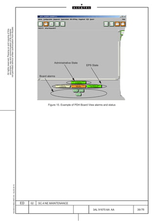 All rights reserved. Passing on and copying of this
                                                                                                            document, use and communication of its contents
                                                                                                          not permitted without written authorization from Alcatel.
     1AA 00014 0004 (9007) A4 – ALICE 04.10




                          ED
                          02
                                                                                                         Board alarms




                          SC.4:NE MAINTENANCE
                                                                                                                                Administrative State
                                                                                                                        EPS State




76
        3AL 91670 AA AA
                                                Figure 15. Example of PDH Board View alarms and status




        39 / 76
 