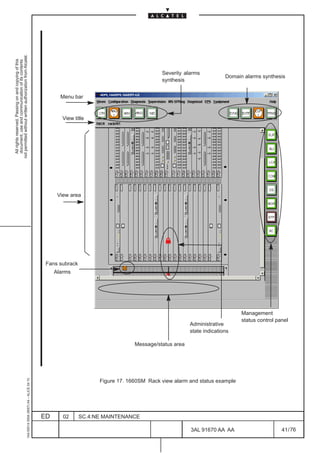 not permitted without written authorization from Alcatel.
  All rights reserved. Passing on and copying of this
  document, use and communication of its contents




                                                                                                                                           Severity alarms
                                                                                                                                                                      Domain alarms synthesis
                                                                                                                                           synthesis


                                                                                                     Menu bar


                                                                                                      View title




                                                                                                                                                                                       LCA




                                                                                                    View area




                                                                                               Fans subrack
                                                                                                   Alarms




                                                                                                                                                                            Management
                                                                                                                                                                            status control panel
                                                                                                                                                       Administrative
                                                                                                                                                       state indications

                                                                                                                                 Message/status area
                                                     1AA 00014 0004 (9007) A4 – ALICE 04.10




                                                                                                                    Figure 17. 1660SM Rack view alarm and status example




                                                                                              ED      02      SC.4:NE MAINTENANCE

                                                                                                                                                       3AL 91670 AA AA                       41 / 76


                                                                                                                                                                     76
 