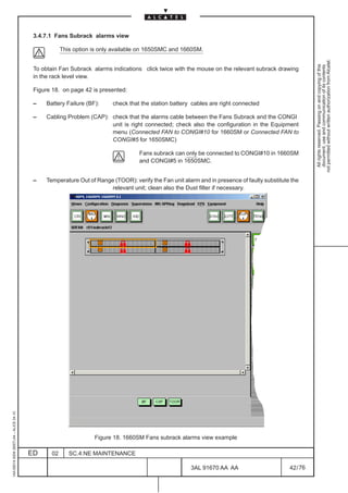 3.4.7.1 Fans Subrack alarms view

                                                     This option is only available on 1650SMC and 1660SM.




                                                                                                                                                       not permitted without written authorization from Alcatel.
                                                                                                                                                         All rights reserved. Passing on and copying of this
                                                                                                                                                         document, use and communication of its contents
                                          To obtain Fan Subrack alarms indications click twice with the mouse on the relevant subrack drawing
                                          in the rack level view.

                                          Figure 18. on page 42 is presented:

                                          –   Battery Failure (BF):     check that the station battery cables are right connected

                                          –   Cabling Problem (CAP): check that the alarms cable between the Fans Subrack and the CONGI
                                                                     unit is right connected; check also the configuration in the Equipment
                                                                     menu (Connected FAN to CONGI#10 for 1660SM or Connected FAN to
                                                                     CONGI#5 for 1650SMC)

                                                                                  Fans subrack can only be connected to CONGI#10 in 1660SM
                                                                                  and CONGI#5 in 1650SMC.


                                          –   Temperature Out of Range (TOOR): verify the Fan unit alarm and in presence of faulty substitute the
                                                                      relevant unit; clean also the Dust filter if necessary.
1AA 00014 0004 (9007) A4 – ALICE 04.10




                                                                 Figure 18. 1660SM Fans subrack alarms view example

                                         ED     02      SC.4:NE MAINTENANCE

                                                                                                      3AL 91670 AA AA                        42 / 76


                                                                                                                    76
 