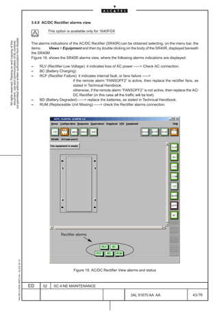 3.4.8 AC/DC Rectifier alarms view

                                                                                                           This option is available only for 1640FOX
not permitted without written authorization from Alcatel.
  All rights reserved. Passing on and copying of this
  document, use and communication of its contents




                                                                                               The alarms indications of the AC/DC Rectifier (SR40R) can be obtained selecting, on the menu bar, the
                                                                                               items:     Views  Equipment and then by double clicking on the body of the SR40R, displayed beneath
                                                                                               the SR40M .
                                                                                               Figure 19. shows the SR40R alarms view, where the following alarms indications are displayed:

                                                                                               –    RLV (Rectifier Low Voltage): it indicates loss of AC power ––– Check AC connection.
                                                                                               –    BC (Battery Charging).
                                                                                               –    RCF (Rectifier Failure): it indicates internal fault, or fans failure –––
                                                                                                                         if the remote alarm “FANSOFF2” is active, then replace the rectifier fans, as
                                                                                                                         stated in Technical Handbook.
                                                                                                                         otherwise, if the remote alarm “FANSOFF2” is not active, then replace the AC/
                                                                                                                         DC Rectifier (in this case all the traffic will be lost).
                                                                                               –    BD (Battery Degraded) ––– replace the batteries, as stated in Technical Handbook.
                                                                                               –    RUM (Replaceable Unit Missing) ––– check the Rectifier alarms connection.




                                                                                                                                                                                     LCA




                                                                                                                  Rectifier alarms
                                                     1AA 00014 0004 (9007) A4 – ALICE 04.10




                                                                                                                          Figure 19. AC/DC Rectifier View alarms and status



                                                                                              ED      02      SC.4:NE MAINTENANCE

                                                                                                                                                            3AL 91670 AA AA                       43 / 76


                                                                                                                                                                         76
 