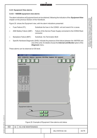 3.4.9 Equipment View alarms

                                          3.4.9.1 1660SM equipment view alarms




                                                                                                                                                         not permitted without written authorization from Alcatel.
                                          The alarm indications at Equipment level can be obtained, following the indication of the Equipment View




                                                                                                                                                           All rights reserved. Passing on and copying of this
                                                                                                                                                           document, use and communication of its contents
                                          chapter on the previous Section of this Handbook.

                                          Figure 20. shows the Equipment view, with the alarm indications presented:

                                          –    Fuse Failure (FF):             Substitute the fuse in the CONGI unit and search for a cause.

                                          –    AND Battery Failure (ABF):     Failure of the Service Power Supply connected to the CONGI Rack
                                                                              connector.

                                          –    Backplane Failure (BKF):       Substitute the Termination BUS

                                          –    Specific Hardware Diagnostic (SHD): Indicate the presence of link failure between the MATRIX and
                                                                       one of the units; for details choose the Internal Link Monitor option of the
                                                                       Diagnosis menu.

                                          These alarms can be observed at OS level.




                                                       Equipment alarms
1AA 00014 0004 (9007) A4 – ALICE 04.10




                                                                Figure 20. Example of Equipment View alarms and status

                                         ED      02    SC.4:NE MAINTENANCE

                                                                                                        3AL 91670 AA AA                        44 / 76


                                                                                                                     76
 