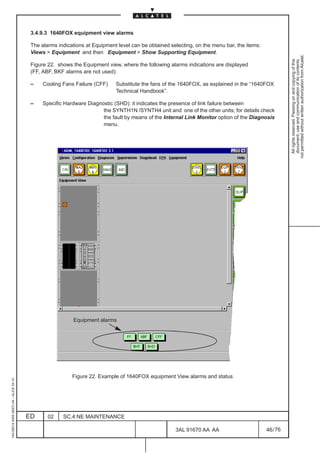 3.4.9.3 1640FOX equipment view alarms

                                          The alarms indications at Equipment level can be obtained selecting, on the menu bar, the items:
                                          Views  Equipment and then Equipment  Show Supporting Equipment.




                                                                                                                                                       not permitted without written authorization from Alcatel.
                                                                                                                                                         All rights reserved. Passing on and copying of this
                                                                                                                                                         document, use and communication of its contents
                                          Figure 22. shows the Equipment view, where the following alarms indications are displayed
                                          (FF, ABF, BKF alarms are not used):

                                          –    Cooling Fans Failure (CFF)    Substitute the fans of the 1640FOX, as explained in the “1640FOX
                                                                             Technical Handbook”.

                                          –    Specific Hardware Diagnostic (SHD): it indicates the presence of link failure between
                                                                       the SYNTH1N /SYNTH4 unit and one of the other units; for details check
                                                                       the fault by means of the Internal Link Monitor option of the Diagnosis
                                                                       menu.




                                                           Equipment alarms




                                                           Figure 22. Example of 1640FOX equipment View alarms and status
1AA 00014 0004 (9007) A4 – ALICE 04.10




                                         ED      02    SC.4:NE MAINTENANCE

                                                                                                      3AL 91670 AA AA                        46 / 76


                                                                                                                   76
 