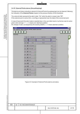 3.4.10 External Points alarms (HouseKeepings)

                                                                                               The alarms and status indications relevant to External Points (housekeepings) can be obtained, following
                                                                                               the indication of the External Points chapter on the previous Section of this Handbook.
not permitted without written authorization from Alcatel.
  All rights reserved. Passing on and copying of this
  document, use and communication of its contents




                                                                                               The external state represents the alarm state. ”On” when the alarm is raised, else ”Off”.
                                                                                               If the external point is active (On), a red flag is represented near the state of the concerned point.

                                                                                               In case of input point the alarm state is reported also in the user label column, by the box near its name:
                                                                                               green color and sign “–” ––– means non–alarmed condition.
                                                                                               the change of color, as assigned by the severity (ASAP) ––– means alarmed condition.




                                                                                                                       Figure 23. Example of External Points alarms and status
                                                     1AA 00014 0004 (9007) A4 – ALICE 04.10




                                                                                              ED      02     SC.4:NE MAINTENANCE

                                                                                                                                                               3AL 91670 AA AA                          47 / 76


                                                                                                                                                                             76
 