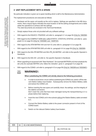4 UNIT REPLACEMENT WITH A SPARE

                                                                                               No particular indication is given as to spare handling which is left to the Maintenance Administration.
not permitted without written authorization from Alcatel.




                                                                                               The replacement procedures are executed as follows:
  All rights reserved. Passing on and copying of this
  document, use and communication of its contents




                                                                                               –    Hardware set the spare unit exactly as the unit to replace. Settings are specified in the MS docu-
                                                                                                    ments. Here a layout figure indicates the exact location of all the setting arrangements and a table
                                                                                                    relate the operations to achieve with the settings.
                                                                                                    The cited documents are enclosed in the Technical Handbook.

                                                                                               –    Simply replace those units not provided with any software settings

                                                                                               –    With regard to the EQUICO / PQ2/EQC unit refer to paragraph 4.1 on page 50.(Only for 1660SM)

                                                                                               –    With regard to the COMPACT ADM (also called SYNTH1, SYNTH1N, SYNTH4) unit refer to para-
                                                                                                    graph 4.2 on page 52.(Only for 1650SMC and 1640FOX)

                                                                                               –    With regard to the ATM MATRIX 4X4 and 4x4 V2 units refer to paragraph 4.3 on page 56.

                                                                                               –    With regard to the ATM MATRIX 8X8 unit refer to paragraph 4.4 on page 58.(Only for 1660SM)

                                                                                               –    With regard to the ISA–PR MATRIX and ISA–PR_EA MATRIX unit refer to the specific Operator’s
                                                                                                    Handbook.

                                                                                               –    With regard to the ISA–ES unit refer to the specific Operator’s Handbook.

                                                                                               –    When upgrading an equipment with “New Hardware” (for example MATRIXN unit) that substitute the
                                                                                                    old units (for example MATRIX unit), follow the indication given in paragraph 5 on page 59.

                                                                                               –    With regard to the CONGI unit refer to paragraph 4.5 on page 58.(Only for 1660SM and 1650SMC)

                                                                                                              WARNING!:
                                                                                                              When substituting the CONGI unit strictly observe the following procedure:

                                                                                                              •     In order to avoid short–circuit, before substituting the CONGI unit, switch–off the rele-
                                                                                                                    vant Station battery fuse breaker . Subsequently remove the Station Battery cable
                                                                                                                    and extract the CONGI unit.

                                                                                                              •     Before inserting the new spare unit carefully check the settings and the integrity of
                                                                                                                    the relative connectors.
                                                                                                                    Don’t insert the units that have been damaged during the transport/storing or in a
                                                                                                                    phase before their replacing.

                                                                                                              •     Insert the new CONGI unit in the subrack without the Station Battery cable conneted
                                                                                                                    to it.

                                                                                                              •     Connect the Station Battery cable to the power connector present in front of the
                                                                                                                    CONGI board.

                                                                                                              •     Switch–on the relevant Station battery fuse breaker .
                                                     1AA 00014 0004 (9007) A4 – ALICE 04.10




                                                                                              ED      02     SC.4:NE MAINTENANCE

                                                                                                                                                               3AL 91670 AA AA                           49 / 76


                                                                                                                                                                              76
 
