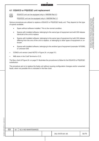 4.1 EQUICO or PQ2/EQC unit replacement

                                                        EQUICO unit can be equipped only in 1660SM Rel.4.3




                                                                                                                                                            not permitted without written authorization from Alcatel.
                                                        PQ2/EQC unit can be equipped only in 1660SM Rel 5.1




                                                                                                                                                              All rights reserved. Passing on and copying of this
                                                                                                                                                              document, use and communication of its contents
                                          Various procedures are utilized to replace a EQUICO or PQ2/EQC faulty unit. They depend on the type
                                          of spares available:

                                               •        Spare without software installed. This is the normal condition.

                                               •        Spares with installed software, belonging to the same type of equipment and with SW release
                                                        identical to the unit to replace

                                               •        Spares with installed software, belonging to the same type of equipment but with SW release
                                                        differing from the one of the unit to replace, or belonging to other types of equipment or un-
                                                        known.

                                               •        Spares with installed software, belonging to the another type of equipment (example 1670SM)
                                                        or unknown SW.

                                          –    CONGI unit version (read NOTE in Figure 24. on page 51)

                                          –    MIB store in the Craft Terminal or O.S.

                                          The flow–chart of Figure 24. on page 51 illustrates the procedures to follow for the EQUICO or PQ2/EQC
                                          substitution.

                                          The procedure aim is to replace the faulty unit without causing configuration changes and/or unwanted
                                          faults; when not possible this is indicated in the flow chart.
1AA 00014 0004 (9007) A4 – ALICE 04.10




                                         ED        02      SC.4:NE MAINTENANCE

                                                                                                            3AL 91670 AA AA                       50 / 76


                                                                                                                          76
 