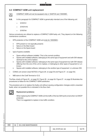 4.2 COMPACT ADM unit replacement

                                                          COMPACT ADM unit can be equipped only in 1640FOX and 1650SMC.




                                                                                                                                                              not permitted without written authorization from Alcatel.
                                                                                                                                                                All rights reserved. Passing on and copying of this
                                                                                                                                                                document, use and communication of its contents
                                          N.B.            In this paragraph for COMPACT ADM is generically intended one of the following unit:

                                                          –    SYNTH1

                                                          –    SYNTH1N

                                                          –    SYNTH4

                                          Various procedures are utilized to replace a COMPACT ADM faulty unit. They depend on the following
                                          maintenance conditions:

                                          –      EPS protection of the COMPACT ADM unit (only for 1650SMC)

                                                 •        EPS present or not (typically present)
                                                 •        failure on the Main board
                                                 •        failure on the Spare board

                                          –      type of spares available:

                                                 •        Spare without software installed. This is the normal condition.
                                                 •        Spares with installed software, belonging to the same type of equipment and with SW release
                                                          identical to the unit to replace.
                                                 •        Spares with installed software, belonging to the same type of equipment but with SW release
                                                          differing from the one of the unit to replace, or belonging to other types of equipment or un-
                                                          known.
                                                 •        Spares with installed software, belonging to the another type of equipment or unknown SW.

                                          –      CONGI unit version (read NOTES in Figure 26. on page 54 and Figure 27. on page 55)

                                          –      MIB store in the Craft Terminal or O.S.

                                          The flow–charts of Figure 25. on page 53, Figure 26. on page 54, Figure 27. on page 55 illustrates the
                                          procedures to follow for the COMPACT ADM substitution.

                                          The procedure aim is to replace the faulty unit without causing configuration changes and/or unwanted
                                          faults; when not possible this is indicated in the flow chart.

                                                          Replacement problems:

                                                          When replacing the COMPACT ADM unit the traffic of the two SDH ports is lost when not SNCP
                                                          protected.
                                                          Then it is suggested to replace in low traffic condition.
1AA 00014 0004 (9007) A4 – ALICE 04.10




                                         ED          02       SC.4:NE MAINTENANCE

                                                                                                             3AL 91670 AA AA                        52 / 76


                                                                                                                           76
 