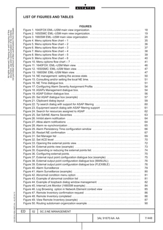 LIST OF FIGURES AND TABLES

                                                                                                                                                            FIGURES
not permitted without written authorization from Alcatel.




                                                                                               Figure 1. 1640FOX EML–USM main view organization. . . . . . . . . . . . . . . . . . . . . . . . . . . . . . . . . . . . .                                18
  All rights reserved. Passing on and copying of this
  document, use and communication of its contents




                                                                                               Figure 2. 1650SMC EML–USM main view organization. . . . . . . . . . . . . . . . . . . . . . . . . . . . . . . . . . . . .                                19
                                                                                               Figure 3. 1660SM EML–USM main view organization. . . . . . . . . . . . . . . . . . . . . . . . . . . . . . . . . . . . . .                               20
                                                                                               Figure 4. Menu options flow chart – 1 . . . . . . . . . . . . . . . . . . . . . . . . . . . . . . . . . . . . . . . . . . . . . . . . . . . .            35
                                                                                               Figure 5. Menu options flow chart – 2 . . . . . . . . . . . . . . . . . . . . . . . . . . . . . . . . . . . . . . . . . . . . . . . . . . . .            36
                                                                                               Figure 6. Menu options flow chart – 3 . . . . . . . . . . . . . . . . . . . . . . . . . . . . . . . . . . . . . . . . . . . . . . . . . . . .            37
                                                                                               Figure 7. Menu options flow chart – 4 . . . . . . . . . . . . . . . . . . . . . . . . . . . . . . . . . . . . . . . . . . . . . . . . . . . .            38
                                                                                               Figure 8. Menu options flow chart – 5 . . . . . . . . . . . . . . . . . . . . . . . . . . . . . . . . . . . . . . . . . . . . . . . . . . . .            39
                                                                                               Figure 9. Menu options flow chart – 6 . . . . . . . . . . . . . . . . . . . . . . . . . . . . . . . . . . . . . . . . . . . . . . . . . . . .            40
                                                                                               Figure 10. Menu options flow chart – 7 . . . . . . . . . . . . . . . . . . . . . . . . . . . . . . . . . . . . . . . . . . . . . . . . . . .             41
                                                                                               Figure 11. 1640FOX: EML–USM Main view. . . . . . . . . . . . . . . . . . . . . . . . . . . . . . . . . . . . . . . . . . . . . . .                       46
                                                                                               Figure 12. 1650SMC: EML–USM Main view. . . . . . . . . . . . . . . . . . . . . . . . . . . . . . . . . . . . . . . . . . . . . . .                       47
                                                                                               Figure 13. 1660SM: EML–USM Main view. . . . . . . . . . . . . . . . . . . . . . . . . . . . . . . . . . . . . . . . . . . . . . . .                      47
                                                                                               Figure 14. NE management: setting the access state. . . . . . . . . . . . . . . . . . . . . . . . . . . . . . . . . . . . . . .                          50
                                                                                               Figure 15. Consulting and/or setting the local NE time. . . . . . . . . . . . . . . . . . . . . . . . . . . . . . . . . . . . . .                        51
                                                                                               Figure 16. NE Time dialogue box. . . . . . . . . . . . . . . . . . . . . . . . . . . . . . . . . . . . . . . . . . . . . . . . . . . . . . . .           51
                                                                                               Figure 17. Configuring Alarm Severity Assignment Profile. . . . . . . . . . . . . . . . . . . . . . . . . . . . . . . . . . .                            54
                                                                                               Figure 18. ASAPs Management dialogue box. . . . . . . . . . . . . . . . . . . . . . . . . . . . . . . . . . . . . . . . . . . . .                        54
                                                                                               Figure 19. ASAP Edition dialogue box. . . . . . . . . . . . . . . . . . . . . . . . . . . . . . . . . . . . . . . . . . . . . . . . . . . .              56
                                                                                               Figure 20. Set ASAP dialogue box (example) . . . . . . . . . . . . . . . . . . . . . . . . . . . . . . . . . . . . . . . . . . . . .                     57
                                                                                               Figure 21. Clipboard dialog layout . . . . . . . . . . . . . . . . . . . . . . . . . . . . . . . . . . . . . . . . . . . . . . . . . . . . . . .         59
                                                                                               Figure 22. Tp search dialog with support for ASAP filtering . . . . . . . . . . . . . . . . . . . . . . . . . . . . . . . . .                            60
                                                                                               Figure 23. Equipment search dialog with ASAP filtering support . . . . . . . . . . . . . . . . . . . . . . . . . . . . .                                 61
                                                                                               Figure 24. Search for resources assigned to ASAP . . . . . . . . . . . . . . . . . . . . . . . . . . . . . . . . . . . . . . . .                         62
                                                                                               Figure 25. Set SdhNE Alarms Severities . . . . . . . . . . . . . . . . . . . . . . . . . . . . . . . . . . . . . . . . . . . . . . . . .                 63
                                                                                               Figure 26. Inhibit alarm notification . . . . . . . . . . . . . . . . . . . . . . . . . . . . . . . . . . . . . . . . . . . . . . . . . . . . . .        64
                                                                                               Figure 27. Allow alarm notifications . . . . . . . . . . . . . . . . . . . . . . . . . . . . . . . . . . . . . . . . . . . . . . . . . . . . . .         64
                                                                                               Figure 28. Alarm re–synchronization . . . . . . . . . . . . . . . . . . . . . . . . . . . . . . . . . . . . . . . . . . . . . . . . . . . . .            65
                                                                                               Figure 29. Alarm Persistency Time configuration window . . . . . . . . . . . . . . . . . . . . . . . . . . . . . . . . . . .                             66
                                                                                               Figure 30. Restart NE confirmation . . . . . . . . . . . . . . . . . . . . . . . . . . . . . . . . . . . . . . . . . . . . . . . . . . . . . .           67
                                                                                               Figure 31. Set Manager list . . . . . . . . . . . . . . . . . . . . . . . . . . . . . . . . . . . . . . . . . . . . . . . . . . . . . . . . . . . . .    69
                                                                                               Figure 32. Set ACD level . . . . . . . . . . . . . . . . . . . . . . . . . . . . . . . . . . . . . . . . . . . . . . . . . . . . . . . . . . . . . . .   70
                                                                                               Figure 33. Opening the external points view. . . . . . . . . . . . . . . . . . . . . . . . . . . . . . . . . . . . . . . . . . . . . . .                 72
                                                                                               Figure 34. External points view (example) . . . . . . . . . . . . . . . . . . . . . . . . . . . . . . . . . . . . . . . . . . . . . . . .                73
                                                                                               Figure 35. Expanding or reducing the external points list. . . . . . . . . . . . . . . . . . . . . . . . . . . . . . . . . . . .                         74
                                                                                               Figure 36. Configuring external points. . . . . . . . . . . . . . . . . . . . . . . . . . . . . . . . . . . . . . . . . . . . . . . . . . . .            75
                                                                                               Figure 37. External input point configuration dialogue box (example) . . . . . . . . . . . . . . . . . . . . . . . . .                                   75
                                                                                               Figure 38. External output point configuration dialogue box (MANUAL). . . . . . . . . . . . . . . . . . . . . . .                                        76
                                                                                               Figure 39. External output point configuration dialogue box (FLEXIBLE) . . . . . . . . . . . . . . . . . . . . . .                                       76
                                                                                               Figure 40. Alarm Surveillance . . . . . . . . . . . . . . . . . . . . . . . . . . . . . . . . . . . . . . . . . . . . . . . . . . . . . . . . . . .      79
                                                                                               Figure 41. Alarm Surveillance (example) . . . . . . . . . . . . . . . . . . . . . . . . . . . . . . . . . . . . . . . . . . . . . . . . .                80
                                                                                               Figure 42. Abnormal condition menu option . . . . . . . . . . . . . . . . . . . . . . . . . . . . . . . . . . . . . . . . . . . . . . .                  81
                                                                                               Figure 43. Example of abnormal condition list . . . . . . . . . . . . . . . . . . . . . . . . . . . . . . . . . . . . . . . . . . . . .                  81
                                                                                               Figure 44. Example of loopback dialog window management . . . . . . . . . . . . . . . . . . . . . . . . . . . . . . .                                    82
                                                                                               Figure 45. Internal Link Monitor (1660SM example) . . . . . . . . . . . . . . . . . . . . . . . . . . . . . . . . . . . . . . . .                        84
                                                                                               Figure 46. Log Browsing option in Network Element context view . . . . . . . . . . . . . . . . . . . . . . . . . . .                                     85
                                                                                               Figure 47. Remote Inventory confirmation request . . . . . . . . . . . . . . . . . . . . . . . . . . . . . . . . . . . . . . . . .                       86
                                                     1AA 00014 0004 (9007) A4 – ALICE 04.10




                                                                                               Figure 48. Remote Inventory completed . . . . . . . . . . . . . . . . . . . . . . . . . . . . . . . . . . . . . . . . . . . . . . . . . .                86
                                                                                               Figure 49. View Remote Inventory (example) . . . . . . . . . . . . . . . . . . . . . . . . . . . . . . . . . . . . . . . . . . . . .                     87
                                                                                               Figure 50. Routing subdomain organization example . . . . . . . . . . . . . . . . . . . . . . . . . . . . . . . . . . . . . . .                          90


                                                                                              ED          02        SC.3:NE MANAGEMENT

                                                                                                                                                                                             3AL 91670 AA AA                                            7 / 448


                                                                                                                                                                                                                  448
 