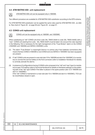 4.4 ATM MATRIX 8X8 unit replacement

                                                       ATM MATRIX 8X8 unit can be equipped only in 1660SM.




                                                                                                                                                             not permitted without written authorization from Alcatel.
                                                                                                                                                               All rights reserved. Passing on and copying of this
                                                                                                                                                               document, use and communication of its contents
                                          Two different procedure are available for ATM MATRIX 8X8 substitution according to the EPS schema.

                                          For ATM MATRIX 8X8 substitution can be applied the same rules used for ATM MATRIX 4X4 , so refer
                                          to flow chart of Figure 28. on page 56 and Figure 29. on page 57.


                                          4.5 CONGI unit replacement

                                                       CONGI unit can be equipped only on 1660SM and 1650SMC.


                                          When substituting an “old” CONGI unit (from code 3AL 78830 AAAA to code 3AL 78830 AAAE) with a
                                          “new” CONGI unit (starting from code 3AL 78830 AAAF) must be taken into account the rules reported
                                          in the following; this is necessary for the right management of the “Fuse Broken” alarm on the CONGI
                                          (1650SMC and 1660SM) and SERGI (1650SMC) units.

                                          [1]   The alarm “Fuse Broken” is meaningful (hence it is active) only if two batteries connections (this
                                                means that two CONGI in1660SM or one CONGI and one SERGI in 1650SMC has been equipped)
                                                are present.

                                          [2]   If “old” CONGI units are present in main slot (slot 10 for 1660SM and slot 4 for 1650SMC) it is manda-
                                                tory to connect the service battery to the front connector (refer to Installation Handbook for details)
                                                to correctly activate the alarms.

                                          [3]   In presence of configurations having 2 CONGI units composed of an “old” and “new” type it is manda-
                                                tory to open TC5 setting (refer to Technical Handbook for details on Hardware settings) on the solder-
                                                ing side of the “old” type CONGI if the latter is placed in the spare position (slot 12 in 1660SM and
                                                slot 5 in 1650SMC).
                                                If the “old” CONGI is maintained in a main slot (slot 10 in 1660SM and slot 4 in 1650SMC), TC5 can
                                                be nevertheless closed or open.
1AA 00014 0004 (9007) A4 – ALICE 04.10




                                         ED       02      SC.4:NE MAINTENANCE

                                                                                                           3AL 91670 AA AA                         58 / 76


                                                                                                                         76
 