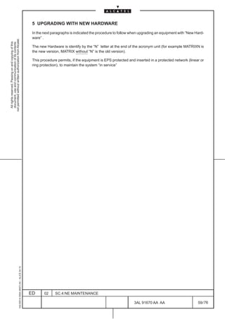 5 UPGRADING WITH NEW HARDWARE

                                                                                               In the next paragraphs is indicated the procedure to follow when upgrading an equipment with “New Hard-
                                                                                               ware” .
not permitted without written authorization from Alcatel.
  All rights reserved. Passing on and copying of this
  document, use and communication of its contents




                                                                                               The new Hardware is identify by the “N” letter at the end of the acronym unit (for example MATRIXN is
                                                                                               the new version, MATRIX without “N” is the old version).

                                                                                               This procedure permits, if the equipment is EPS protected and inserted in a protected network (linear or
                                                                                               ring protection), to maintain the system “in service”
                                                     1AA 00014 0004 (9007) A4 – ALICE 04.10




                                                                                              ED      02    SC.4:NE MAINTENANCE

                                                                                                                                                            3AL 91670 AA AA                        59 / 76


                                                                                                                                                                          76
 