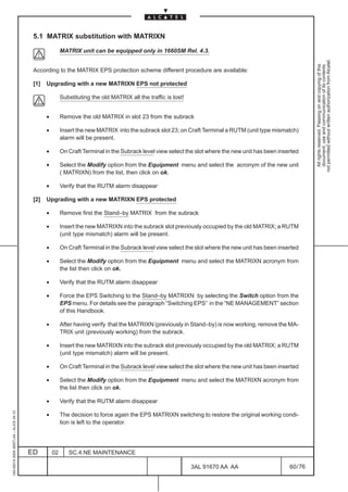 5.1 MATRIX substitution with MATRIXN

                                                         MATRIX unit can be equipped only in 1660SM Rel. 4.3.




                                                                                                                                                               not permitted without written authorization from Alcatel.
                                                                                                                                                                 All rights reserved. Passing on and copying of this
                                                                                                                                                                 document, use and communication of its contents
                                          According to the MATRIX EPS protection scheme different procedure are available:

                                          [1]   Upgrading with a new MATRIXN EPS not protected

                                                         Substituting the old MATRIX all the traffic is lost!


                                                •        Remove the old MATRIX in slot 23 from the subrack

                                                •        Insert the new MATRIX into the subrack slot 23; on Craft Terminal a RUTM (unit type mismatch)
                                                         alarm will be present.

                                                •        On Craft Terminal in the Subrack level view select the slot where the new unit has been inserted

                                                •        Select the Modify option from the Equipment menu and select the acronym of the new unit
                                                         ( MATRIXN) from the list, then click on ok.

                                                •        Verify that the RUTM alarm disappear

                                          [2]   Upgrading with a new MATRIXN EPS protected

                                                •        Remove first the Stand–by MATRIX from the subrack

                                                •        Insert the new MATRIXN into the subrack slot previously occupied by the old MATRIX; a RUTM
                                                         (unit type mismatch) alarm will be present.

                                                •        On Craft Terminal in the Subrack level view select the slot where the new unit has been inserted

                                                •        Select the Modify option from the Equipment menu and select the MATRIXN acronym from
                                                         the list then click on ok.

                                                •        Verify that the RUTM alarm disappear

                                                •        Force the EPS Switching to the Stand–by MATRIXN by selecting the Switch option from the
                                                         EPS menu. For details see the paragraph “Switching EPS” in the “NE MANAGEMENT” section
                                                         of this Handbook.

                                                •        After having verify that the MATRIXN (previously in Stand–by) is now working, remove the MA-
                                                         TRIX unit (previously working) from the subrack.

                                                •        Insert the new MATRIXN into the subrack slot previously occupied by the old MATRIX; a RUTM
                                                         (unit type mismatch) alarm will be present.

                                                •        On Craft Terminal in the Subrack level view select the slot where the new unit has been inserted

                                                •        Select the Modify option from the Equipment menu and select the MATRIXN acronym from
                                                         the list then click on ok.

                                                •        Verify that the RUTM alarm disappear
1AA 00014 0004 (9007) A4 – ALICE 04.10




                                                •        The decision to force again the EPS MATRIXN switching to restore the original working condi-
                                                         tion is left to the operator.




                                         ED         02      SC.4:NE MAINTENANCE

                                                                                                                3AL 91670 AA AA                      60 / 76


                                                                                                                           76
 