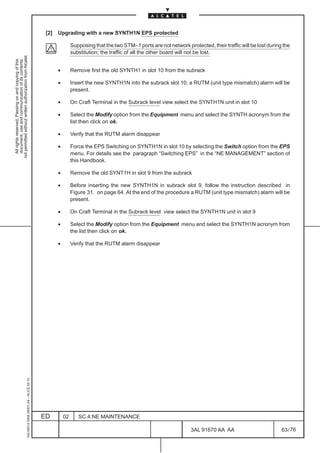 [2]   Upgrading with a new SYNTH1N EPS protected

                                                                                                              Supposing that the two STM–1 ports are not network protected, their traffic will be lost during the
                                                                                                              substitution; the traffic of all the other board will not be lost.
not permitted without written authorization from Alcatel.
  All rights reserved. Passing on and copying of this
  document, use and communication of its contents




                                                                                                     •        Remove first the old SYNTH1 in slot 10 from the subrack

                                                                                                     •        Insert the new SYNTH1N into the subrack slot 10; a RUTM (unit type mismatch) alarm will be
                                                                                                              present.

                                                                                                     •        On Craft Terminal in the Subrack level view select the SYNTH1N unit in slot 10

                                                                                                     •        Select the Modify option from the Equipment menu and select the SYNTH acronym from the
                                                                                                              list then click on ok.

                                                                                                     •        Verify that the RUTM alarm disappear

                                                                                                     •        Force the EPS Switching on SYNTH1N in slot 10 by selecting the Switch option from the EPS
                                                                                                              menu. For details see the paragraph “Switching EPS” in the “NE MANAGEMENT” section of
                                                                                                              this Handbook.

                                                                                                     •        Remove the old SYNT1H in slot 9 from the subrack

                                                                                                     •        Before inserting the new SYNTH1N in subrack slot 9, follow the instruction described in
                                                                                                              Figure 31. on page 64. At the end of the procedure a RUTM (unit type mismatch) alarm will be
                                                                                                              present.

                                                                                                     •        On Craft Terminal in the Subrack level view select the SYNTH1N unit in slot 9

                                                                                                     •        Select the Modify option from the Equipment menu and select the SYNTH1N acronym from
                                                                                                              the list then click on ok.

                                                                                                     •        Verify that the RUTM alarm disappear
                                                     1AA 00014 0004 (9007) A4 – ALICE 04.10




                                                                                              ED         02      SC.4:NE MAINTENANCE

                                                                                                                                                                    3AL 91670 AA AA                          63 / 76


                                                                                                                                                                                  76
 