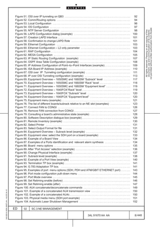 Figure 51. OSI over IP tunneling on QB3 . . . . . . . . . . . . . . . . . . . . . . . . . . . . . . . . . . . . . . . . . . . . . . . . .                  92
                                          Figure 52. Comm/Routing options . . . . . . . . . . . . . . . . . . . . . . . . . . . . . . . . . . . . . . . . . . . . . . . . . . . . . . .              94
                                          Figure 53. Local Configuration . . . . . . . . . . . . . . . . . . . . . . . . . . . . . . . . . . . . . . . . . . . . . . . . . . . . . . . . . .         96
                                          Figure 54. OS Configuration . . . . . . . . . . . . . . . . . . . . . . . . . . . . . . . . . . . . . . . . . . . . . . . . . . . . . . . . . . . .        97




                                                                                                                                                                                                               not permitted without written authorization from Alcatel.
                                          Figure 55. NTP Server Configuration . . . . . . . . . . . . . . . . . . . . . . . . . . . . . . . . . . . . . . . . . . . . . . . . . . . .                98




                                                                                                                                                                                                                 All rights reserved. Passing on and copying of this
                                                                                                                                                                                                                 document, use and communication of its contents
                                          Figure 56. LAPD Configuration dialog (example) . . . . . . . . . . . . . . . . . . . . . . . . . . . . . . . . . . . . . . . . . .                        100
                                          Figure 57. Creation LAPD Interface . . . . . . . . . . . . . . . . . . . . . . . . . . . . . . . . . . . . . . . . . . . . . . . . . . . . . .            101
                                          Figure 58. Confirmation to change LAPD Role . . . . . . . . . . . . . . . . . . . . . . . . . . . . . . . . . . . . . . . . . . . .                       101
                                          Figure 59. Ethernet Configuration . . . . . . . . . . . . . . . . . . . . . . . . . . . . . . . . . . . . . . . . . . . . . . . . . . . . . . .           103
                                          Figure 60. Ethernet Configuration – L2 only parameter . . . . . . . . . . . . . . . . . . . . . . . . . . . . . . . . . . . . .                           103
                                          Figure 61. RAP Configuration . . . . . . . . . . . . . . . . . . . . . . . . . . . . . . . . . . . . . . . . . . . . . . . . . . . . . . . . . . .        104
                                          Figure 62. MESA Configuration . . . . . . . . . . . . . . . . . . . . . . . . . . . . . . . . . . . . . . . . . . . . . . . . . . . . . . . . .           105
                                          Figure 63. IP Static Routing Configuration (example) . . . . . . . . . . . . . . . . . . . . . . . . . . . . . . . . . . . . . .                          107
                                          Figure 64. OSPF Area Table Configuration (example) . . . . . . . . . . . . . . . . . . . . . . . . . . . . . . . . . . . . . .                            108
                                          Figure 65. IP Address Configuration of Point–to–Point Interfaces (example) . . . . . . . . . . . . . . . . . . .                                          109
                                          Figure 66. ISA Board IP Address (example) . . . . . . . . . . . . . . . . . . . . . . . . . . . . . . . . . . . . . . . . . . . . . .                     110
                                          Figure 67. OSI over IP Tunneling configuration (example) . . . . . . . . . . . . . . . . . . . . . . . . . . . . . . . . .                                111
                                          Figure 68. IP over OSI Tunneling configuration (example) . . . . . . . . . . . . . . . . . . . . . . . . . . . . . . . . . .                              113
                                          Figure 69. Equipment Overview – 1650SMC and 1660SM “Subrack“ level . . . . . . . . . . . . . . . . . . . .                                                117
                                          Figure 70. Equipment Overview – 1650SMC and 1660SM “Rack” level . . . . . . . . . . . . . . . . . . . . . . .                                             118
                                          Figure 71. Equipment Overview – 1650SMC and 1660SM “Equipment level” . . . . . . . . . . . . . . . . . .                                                  119
                                          Figure 72. Equipment Overview – 1640FOX“Rack” level . . . . . . . . . . . . . . . . . . . . . . . . . . . . . . . . . . . .                               119
                                          Figure 73. Equipment Overview – 1640FOX “Subrack“ level . . . . . . . . . . . . . . . . . . . . . . . . . . . . . . . .                                   120
                                          Figure 74. Equipment Overview – 1640FOX “Equipment level” . . . . . . . . . . . . . . . . . . . . . . . . . . . . . .                                     120
                                          Figure 75. Equipment menu (example) . . . . . . . . . . . . . . . . . . . . . . . . . . . . . . . . . . . . . . . . . . . . . . . . . . .                 121
                                          Figure 76. The list of different boards/subrack relative to an NE slot (examples) . . . . . . . . . . . . . . .                                           123
                                          Figure 77. Connect FAN to CONGI . . . . . . . . . . . . . . . . . . . . . . . . . . . . . . . . . . . . . . . . . . . . . . . . . . . . . .               126
                                          Figure 78. Remove FAN connection from CONGI . . . . . . . . . . . . . . . . . . . . . . . . . . . . . . . . . . . . . . . . . .                           127
                                          Figure 79. Consulting a board’s administrative state (example) . . . . . . . . . . . . . . . . . . . . . . . . . . . . . .                                128
                                          Figure 80. Software Description dialogue box (example) . . . . . . . . . . . . . . . . . . . . . . . . . . . . . . . . . . . .                            129
                                          Figure 81. Remote Inventory (example) . . . . . . . . . . . . . . . . . . . . . . . . . . . . . . . . . . . . . . . . . . . . . . . . . .                 130
                                          Figure 82. Select Printer . . . . . . . . . . . . . . . . . . . . . . . . . . . . . . . . . . . . . . . . . . . . . . . . . . . . . . . . . . . . . . .   131
                                          Figure 83. Select Output Format for file . . . . . . . . . . . . . . . . . . . . . . . . . . . . . . . . . . . . . . . . . . . . . . . . . .              131
                                          Figure 84. Equipment Overview – Subrack level (example) . . . . . . . . . . . . . . . . . . . . . . . . . . . . . . . . .                                 132
                                          Figure 85. Equipment view: select the SDH port on a board (example) . . . . . . . . . . . . . . . . . . . . . . .                                         133
                                          Figure 86. Example of a Board View . . . . . . . . . . . . . . . . . . . . . . . . . . . . . . . . . . . . . . . . . . . . . . . . . . . . .              134
                                          Figure 87. Examples of a Ports identification and relevant alarm synthesis . . . . . . . . . . . . . . . . . . .                                          134
                                          Figure 88. Board menu options . . . . . . . . . . . . . . . . . . . . . . . . . . . . . . . . . . . . . . . . . . . . . . . . . . . . . . . . .           135
                                          Figure 89. After “Port Access” selection (example) . . . . . . . . . . . . . . . . . . . . . . . . . . . . . . . . . . . . . . . . .                      136
                                          Figure 90. Change Physical Interface (example) . . . . . . . . . . . . . . . . . . . . . . . . . . . . . . . . . . . . . . . . . . .                      137
                                          Figure 91. Subrack level (example) . . . . . . . . . . . . . . . . . . . . . . . . . . . . . . . . . . . . . . . . . . . . . . . . . . . . . .            138
                                          Figure 92. Example of a Port View (example) . . . . . . . . . . . . . . . . . . . . . . . . . . . . . . . . . . . . . . . . . . . . .                     140
                                          Figure 93. Termination TP box (example) . . . . . . . . . . . . . . . . . . . . . . . . . . . . . . . . . . . . . . . . . . . . . . . . .                 141
                                          Figure 94. G.783 Adaptation TP box. . . . . . . . . . . . . . . . . . . . . . . . . . . . . . . . . . . . . . . . . . . . . . . . . . . . .               141
                                          Figure 95. Examples of port menu options (SDH, PDH and ATM/GBIT ETHERNET port) . . . . . . .                                                              143
                                          Figure 96. Port mode configuration pull–down menu . . . . . . . . . . . . . . . . . . . . . . . . . . . . . . . . . . . . . . .                           144
                                          Figure 97. Port Mode overview . . . . . . . . . . . . . . . . . . . . . . . . . . . . . . . . . . . . . . . . . . . . . . . . . . . . . . . . . .         145
                                          Figure 98. Set Retiming enable (before) . . . . . . . . . . . . . . . . . . . . . . . . . . . . . . . . . . . . . . . . . . . . . . . . . .               146
                                          Figure 99. Set Retiming enable (after) . . . . . . . . . . . . . . . . . . . . . . . . . . . . . . . . . . . . . . . . . . . . . . . . . . .              147
                                          Figure 100. AU4 concatenate/deconcatenate commands . . . . . . . . . . . . . . . . . . . . . . . . . . . . . . . . . . .                                  149
1AA 00014 0004 (9007) A4 – ALICE 04.10




                                          Figure 101. Example of a concatenated AU4 transmission view . . . . . . . . . . . . . . . . . . . . . . . . . . . . .                                     150
                                          Figure 102. Example of a concatenated AU4c . . . . . . . . . . . . . . . . . . . . . . . . . . . . . . . . . . . . . . . . . . . . .                      150
                                          Figure 103. Physical media menu (SDH port example) . . . . . . . . . . . . . . . . . . . . . . . . . . . . . . . . . . . . .                              151
                                          Figure 104. Automatic Laser Shutdown Management . . . . . . . . . . . . . . . . . . . . . . . . . . . . . . . . . . . . . .                               152

                                         ED          02        SC.3:NE MANAGEMENT

                                                                                                                                         3AL 91670 AA AA                                             8 / 448


                                                                                                                                                              448
 