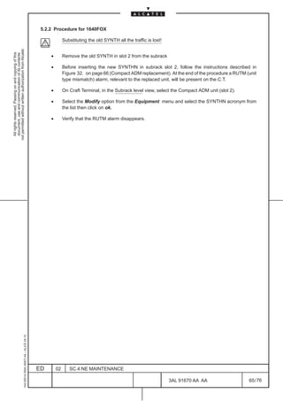 5.2.2 Procedure for 1640FOX

                                                                                                            Substituting the old SYNTH all the traffic is lost!
not permitted without written authorization from Alcatel.
  All rights reserved. Passing on and copying of this
  document, use and communication of its contents




                                                                                                   •        Remove the old SYNTH in slot 2 from the subrack

                                                                                                   •        Before inserting the new SYNTHN in subrack slot 2, follow the instructions described in
                                                                                                            Figure 32. on page 66 (Compact ADM replacement). At the end of the procedure a RUTM (unit
                                                                                                            type mismatch) alarm, relevant to the replaced unit, will be present on the C.T.

                                                                                                   •        On Craft Terminal, in the Subrack level view, select the Compact ADM unit (slot 2).

                                                                                                   •        Select the Modify option from the Equipment menu and select the SYNTHN acronym from
                                                                                                            the list then click on ok.

                                                                                                   •        Verify that the RUTM alarm disappears.
                                                     1AA 00014 0004 (9007) A4 – ALICE 04.10




                                                                                              ED       02      SC.4:NE MAINTENANCE

                                                                                                                                                                  3AL 91670 AA AA                 65 / 76


                                                                                                                                                                            76
 