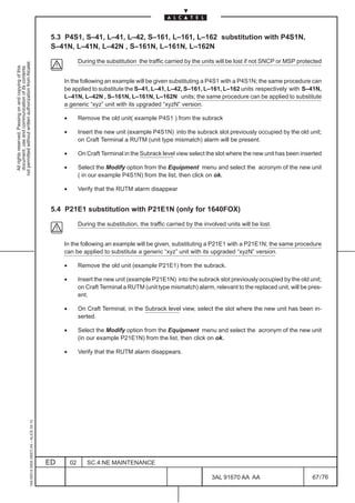 5.3 P4S1, S–41, L–41, L–42, S–161, L–161, L–162 substitution with P4S1N,
                                                                                               S–41N, L–41N, L–42N , S–161N, L–161N, L–162N

                                                                                                            During the substitution the traffic carried by the units will be lost if not SNCP or MSP protected
not permitted without written authorization from Alcatel.
  All rights reserved. Passing on and copying of this
  document, use and communication of its contents




                                                                                                   In the following an example will be given substituting a P4S1 with a P4S1N; the same procedure can
                                                                                                   be applied to substitute the S–41, L–41, L–42, S–161, L–161, L–162 units respectively with S–41N,
                                                                                                   L–41N, L–42N , S–161N, L–161N, L–162N units; the same procedure can be applied to substitute
                                                                                                   a generic “xyz” unit with its upgraded “xyzN” version.

                                                                                                   •        Remove the old unit( example P4S1 ) from the subrack

                                                                                                   •        Insert the new unit (example P4S1N) into the subrack slot previously occupied by the old unit;
                                                                                                            on Craft Terminal a RUTM (unit type mismatch) alarm will be present.

                                                                                                   •        On Craft Terminal in the Subrack level view select the slot where the new unit has been inserted

                                                                                                   •        Select the Modify option from the Equipment menu and select the acronym of the new unit
                                                                                                            ( in our example P4S1N) from the list, then click on ok.

                                                                                                   •        Verify that the RUTM alarm disappear


                                                                                               5.4 P21E1 substitution with P21E1N (only for 1640FOX)

                                                                                                            During the substitution, the traffic carried by the involved units will be lost.


                                                                                                   In the following an example will be given, substituting a P21E1 with a P21E1N; the same procedure
                                                                                                   can be applied to substitute a generic “xyz” unit with its upgraded “xyzN” version.

                                                                                                   •        Remove the old unit (example P21E1) from the subrack.

                                                                                                   •        Insert the new unit (example P21E1N) into the subrack slot previously occupied by the old unit;
                                                                                                            on Craft Terminal a RUTM (unit type mismatch) alarm, relevant to the replaced unit, will be pres-
                                                                                                            ent.

                                                                                                   •        On Craft Terminal, in the Subrack level view, select the slot where the new unit has been in-
                                                                                                            serted.

                                                                                                   •        Select the Modify option from the Equipment menu and select the acronym of the new unit
                                                                                                            (in our example P21E1N) from the list, then click on ok.

                                                                                                   •        Verify that the RUTM alarm disappears.
                                                     1AA 00014 0004 (9007) A4 – ALICE 04.10




                                                                                              ED       02      SC.4:NE MAINTENANCE

                                                                                                                                                                   3AL 91670 AA AA                        67 / 76


                                                                                                                                                                                 76
 