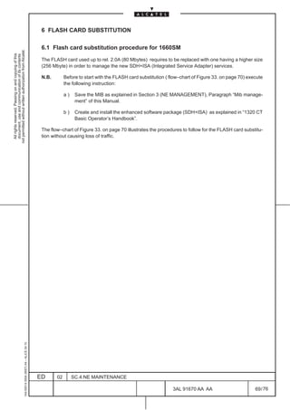6 FLASH CARD SUBSTITUTION

                                                                                               6.1 Flash card substitution procedure for 1660SM
not permitted without written authorization from Alcatel.
  All rights reserved. Passing on and copying of this
  document, use and communication of its contents




                                                                                               The FLASH card used up to rel. 2.0A (80 Mbytes) requires to be replaced with one having a higher size
                                                                                               (256 Mbyte) in order to manage the new SDH+ISA (Integrated Service Adapter) services.

                                                                                               N.B.        Before to start with the FLASH card substitution ( flow–chart of Figure 33. on page 70) execute
                                                                                                           the following instruction:

                                                                                                           a)    Save the MIB as explained in Section 3 (NE MANAGEMENT), Paragraph “Mib manage-
                                                                                                                 ment” of this Manual.

                                                                                                           b)    Create and install the enhanced software package (SDH+ISA) as explained in “1320 CT
                                                                                                                 Basic Operator’s Handbook”.

                                                                                               The flow–chart of Figure 33. on page 70 illustrates the procedures to follow for the FLASH card substitu-
                                                                                               tion without causing loss of traffic.
                                                     1AA 00014 0004 (9007) A4 – ALICE 04.10




                                                                                              ED      02        SC.4:NE MAINTENANCE

                                                                                                                                                               3AL 91670 AA AA                        69 / 76


                                                                                                                                                                            76
 