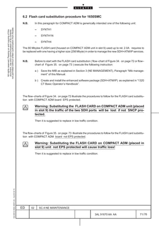 6.2 Flash card substitution procedure for 1650SMC

                                                                                               N.B.        In this paragraph for COMPACT ADM is generically intended one of the following unit:
not permitted without written authorization from Alcatel.




                                                                                                           –     SYNTH1
  All rights reserved. Passing on and copying of this
  document, use and communication of its contents




                                                                                                           –     SYNTH1N

                                                                                                           –     SYNTH4

                                                                                               The 80 Mbytes FLASH card (housed on COMPACT ADM unit in slot 9) used up to rel. 2.0A requires to
                                                                                               be replaced with one having a higher size (256 Mbyte) in order to manage the new SDH+ATM/IP services.


                                                                                               N.B.        Before to start with the FLASH card substitution ( flow–chart of Figure 34. on page 72 or flow–
                                                                                                           chart of Figure 35. on page 73 ) execute the following instruction:

                                                                                                           a)    Save the MIB as explained in Section 3 (NE MANAGEMENT), Paragraph “Mib manage-
                                                                                                                 ment” of this Manual.

                                                                                                           b)    Create and install the enhanced software package (SDH+ATM/IP) as explained in “1320
                                                                                                                 CT Basic Operator’s Handbook”.



                                                                                               The flow–charts of Figure 34. on page 72 illustrate the procedures to follow for the FLASH card substitu-
                                                                                               tion with COMPACT ADM board EPS protected.

                                                                                                           Warning: Substituting the FLASH CARD on COMPACT ADM unit (placed
                                                                                                           in slot 9) the traffic of the two SDH ports will be lost if not SNCP pro-
                                                                                                           tected.
                                                                                                           Then it is suggested to replace in low traffic condition.



                                                                                               The flow–charts of Figure 35. on page 73 illustrate the procedures to follow for the FLASH card substitu-
                                                                                               tion with COMPACT ADM board not EPS protected.

                                                                                                           Warning: Substituting the FLASH CARD on COMPACT ADM (placed in
                                                                                                           slot 9) unit not EPS protected will cause traffic loss!
                                                                                                           Then it is suggested to replace in low traffic condition.
                                                     1AA 00014 0004 (9007) A4 – ALICE 04.10




                                                                                              ED      02        SC.4:NE MAINTENANCE

                                                                                                                                                                3AL 91670 AA AA                       71 / 76


                                                                                                                                                                            76
 