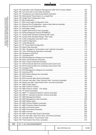 Figure 105. Automatic Laser Shutdown Management (after ALS Function delete) . . . . . . . . . . . . . .                                                153
                                                                                               Figure 106. ALS and Laser current state (example) . . . . . . . . . . . . . . . . . . . . . . . . . . . . . . . . . . . . . . . .                      154
                                                                                               Figure 107. Visualizing a port optical parameters (example) . . . . . . . . . . . . . . . . . . . . . . . . . . . . . . . . .                          156
                                                                                               Figure 108. Bidirectional Transmission on a single fiber . . . . . . . . . . . . . . . . . . . . . . . . . . . . . . . . . . . .                       157
not permitted without written authorization from Alcatel.




                                                                                               Figure 109. Single Fiber Configuration View . . . . . . . . . . . . . . . . . . . . . . . . . . . . . . . . . . . . . . . . . . . . . .                158
  All rights reserved. Passing on and copying of this
  document, use and communication of its contents




                                                                                               Figure 110. Ms Configuration . . . . . . . . . . . . . . . . . . . . . . . . . . . . . . . . . . . . . . . . . . . . . . . . . . . . . . . . . . .     159
                                                                                               Figure 111. PDH Line Length Configuration View . . . . . . . . . . . . . . . . . . . . . . . . . . . . . . . . . . . . . . . . . .                     160
                                                                                               Figure 112. Ethernet Port Configuration options (fast ethernet example) . . . . . . . . . . . . . . . . . . . . .                                      161
                                                                                               Figure 113. Ethernet Port Configuration menu . . . . . . . . . . . . . . . . . . . . . . . . . . . . . . . . . . . . . . . . . . . . .                 161
                                                                                               Figure 114. Information dialog . . . . . . . . . . . . . . . . . . . . . . . . . . . . . . . . . . . . . . . . . . . . . . . . . . . . . . . . . . .   162
                                                                                               Figure 115. Gigabit Ethernet port view (example) . . . . . . . . . . . . . . . . . . . . . . . . . . . . . . . . . . . . . . . . . .                   163
                                                                                               Figure 116. Ethernet Mapping Protocol (EXAMPLE) . . . . . . . . . . . . . . . . . . . . . . . . . . . . . . . . . . . . . . .                          164
                                                                                               Figure 117. Control Path Activation:Individual Path mode . . . . . . . . . . . . . . . . . . . . . . . . . . . . . . . . . . .                         165
                                                                                               Figure 118. Control Path Activation:Range Path mode . . . . . . . . . . . . . . . . . . . . . . . . . . . . . . . . . . . . .                          166
                                                                                               Figure 119. LCAS configuation pull–down menu . . . . . . . . . . . . . . . . . . . . . . . . . . . . . . . . . . . . . . . . . . .                     167
                                                                                               Figure 120. LCAS Configuration . . . . . . . . . . . . . . . . . . . . . . . . . . . . . . . . . . . . . . . . . . . . . . . . . . . . . . . . .       167
                                                                                               Figure 121. LCAS Monitoring . . . . . . . . . . . . . . . . . . . . . . . . . . . . . . . . . . . . . . . . . . . . . . . . . . . . . . . . . . .      168
                                                                                               Figure 122. TP Frame Mode Configuration . . . . . . . . . . . . . . . . . . . . . . . . . . . . . . . . . . . . . . . . . . . . . . .                  170
                                                                                               Figure 123. Board View Example. . . . . . . . . . . . . . . . . . . . . . . . . . . . . . . . . . . . . . . . . . . . . . . . . . . . . . . .          173
                                                                                               Figure 124. After “Navigate to Transmission view” selection (example) . . . . . . . . . . . . . . . . . . . . . . .                                    174
                                                                                               Figure 125. View of Monitoring Operations (example) . . . . . . . . . . . . . . . . . . . . . . . . . . . . . . . . . . . . . .                        175
                                                                                               Figure 126. Navigate to HOA Port . . . . . . . . . . . . . . . . . . . . . . . . . . . . . . . . . . . . . . . . . . . . . . . . . . . . . . .         176
                                                                                               Figure 127. Consulting EPS . . . . . . . . . . . . . . . . . . . . . . . . . . . . . . . . . . . . . . . . . . . . . . . . . . . . . . . . . . . .     178
                                                                                               Figure 128. EPS Management dialogue box (example) . . . . . . . . . . . . . . . . . . . . . . . . . . . . . . . . . . . . .                            178
                                                                                               Figure 129. EPS: board selection (example) . . . . . . . . . . . . . . . . . . . . . . . . . . . . . . . . . . . . . . . . . . . . . .                 183
                                                                                               Figure 130. EPS: choose protected (example) . . . . . . . . . . . . . . . . . . . . . . . . . . . . . . . . . . . . . . . . . . . .                    183
                                                                                               Figure 131. EPS functional state from protected active board view . . . . . . . . . . . . . . . . . . . . . . . . . . .                                184
                                                                                               Figure 132. EPS functional state from protecting active board view . . . . . . . . . . . . . . . . . . . . . . . . . .                                 184
                                                                                               Figure 133. Configure EPS . . . . . . . . . . . . . . . . . . . . . . . . . . . . . . . . . . . . . . . . . . . . . . . . . . . . . . . . . . . . .    185
                                                                                               Figure 134. EPS Management dialogue box (example) . . . . . . . . . . . . . . . . . . . . . . . . . . . . . . . . . . . . .                            185
                                                                                               Figure 135. Switching EPS . . . . . . . . . . . . . . . . . . . . . . . . . . . . . . . . . . . . . . . . . . . . . . . . . . . . . . . . . . . . .    187
                                                                                               Figure 136. EPS Switch dialogue box (example) . . . . . . . . . . . . . . . . . . . . . . . . . . . . . . . . . . . . . . . . . .                      187
                                                                                               Figure 137. EPS overview . . . . . . . . . . . . . . . . . . . . . . . . . . . . . . . . . . . . . . . . . . . . . . . . . . . . . . . . . . . . . .   188
                                                                                               Figure 138. EPS overview after Search (Example) . . . . . . . . . . . . . . . . . . . . . . . . . . . . . . . . . . . . . . . . .                      189
                                                                                               Figure 139. Subrack view after “Open Subrack View” command (example) . . . . . . . . . . . . . . . . . . .                                             192
                                                                                               Figure 140. Board view after “Open Board View” command (example) . . . . . . . . . . . . . . . . . . . . . . .                                         192
                                                                                               Figure 141. MSP Create Option . . . . . . . . . . . . . . . . . . . . . . . . . . . . . . . . . . . . . . . . . . . . . . . . . . . . . . . . .        195
                                                                                               Figure 142. MSP Schema Creation . . . . . . . . . . . . . . . . . . . . . . . . . . . . . . . . . . . . . . . . . . . . . . . . . . . . . .            195
                                                                                               Figure 143. MSP schema creation Port dialog . . . . . . . . . . . . . . . . . . . . . . . . . . . . . . . . . . . . . . . . . . .                      196
                                                                                               Figure 144. TP Search (example) . . . . . . . . . . . . . . . . . . . . . . . . . . . . . . . . . . . . . . . . . . . . . . . . . . . . . . .          197
                                                                                               Figure 145. MSP 1+1 standard protection schema (example) . . . . . . . . . . . . . . . . . . . . . . . . . . . . . . .                                 198
                                                                                               Figure 146. MSP N:1 standard protection schema (example) . . . . . . . . . . . . . . . . . . . . . . . . . . . . . . . .                               198
                                                                                               Figure 147. MSP Management Option . . . . . . . . . . . . . . . . . . . . . . . . . . . . . . . . . . . . . . . . . . . . . . . . . . .                199
                                                                                               Figure 148. MSP Management View (example) . . . . . . . . . . . . . . . . . . . . . . . . . . . . . . . . . . . . . . . . . . .                        200
                                                                                               Figure 149. MSP Delete option . . . . . . . . . . . . . . . . . . . . . . . . . . . . . . . . . . . . . . . . . . . . . . . . . . . . . . . . . .      201
                                                                                               Figure 150. MSP Schema Deletion (example) . . . . . . . . . . . . . . . . . . . . . . . . . . . . . . . . . . . . . . . . . . . . .                    201
                                                                                               Figure 151. MSP Protection Status Examples . . . . . . . . . . . . . . . . . . . . . . . . . . . . . . . . . . . . . . . . . . . . .                   203
                                                                                               Figure 152. MSP Commands option . . . . . . . . . . . . . . . . . . . . . . . . . . . . . . . . . . . . . . . . . . . . . . . . . . . . .              204
                                                                                               Figure 153. MSP Commands (example) . . . . . . . . . . . . . . . . . . . . . . . . . . . . . . . . . . . . . . . . . . . . . . . . . .                 205
                                                                                               Figure 154. MSP overview . . . . . . . . . . . . . . . . . . . . . . . . . . . . . . . . . . . . . . . . . . . . . . . . . . . . . . . . . . . . . .   206
                                                     1AA 00014 0004 (9007) A4 – ALICE 04.10




                                                                                               Figure 155. MSP overview after Search (Example) . . . . . . . . . . . . . . . . . . . . . . . . . . . . . . . . . . . . . . . .                        207
                                                                                               Figure 156. Port view after “Open Port View” command (example) . . . . . . . . . . . . . . . . . . . . . . . . . . .                                   209
                                                                                               Figure 157. Symbols Used in Transmission View . . . . . . . . . . . . . . . . . . . . . . . . . . . . . . . . . . . . . . . . . .                      212
                                                                                               Figure 158. Transmission View Area (example) . . . . . . . . . . . . . . . . . . . . . . . . . . . . . . . . . . . . . . . . . . .                     213

                                                                                              ED          02        SC.3:NE MANAGEMENT

                                                                                                                                                                                            3AL 91670 AA AA                                            9 / 448


                                                                                                                                                                                                                448
 