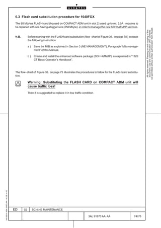 6.3 Flash card substitution procedure for 1640FOX

                                          The 80 Mbytes FLASH card (housed on COMPACT ADM unit in slot 2) used up to rel. 2.0A requires to
                                          be replaced with one having a bigger size (256 Mbyte), in order to manage the new SDH+ATM/IP services.




                                                                                                                                                           not permitted without written authorization from Alcatel.
                                                                                                                                                             All rights reserved. Passing on and copying of this
                                                                                                                                                             document, use and communication of its contents
                                          N.B.        Before starting with the FLASH card substitution (flow–chart of Figure 36. on page 75 ) execute
                                                      the following instruction:

                                                      a)    Save the MIB as explained in Section 3 (NE MANAGEMENT), Paragraph “Mib manage-
                                                            ment” of this Manual.

                                                      b)    Create and install the enhanced software package (SDH+ATM/IP) as explained in “1320
                                                            CT Basic Operator’s Handbook”.



                                          The flow–chart of Figure 36. on page 75 illustrates the procedures to follow for the FLASH card substitu-
                                          tion.

                                                      Warning: Substituting the FLASH CARD on COMPACT ADM unit will
                                                      cause traffic loss!
                                                      Then it is suggested to replace it in low traffic condition.
1AA 00014 0004 (9007) A4 – ALICE 04.10




                                         ED      02        SC.4:NE MAINTENANCE

                                                                                                            3AL 91670 AA AA                      74 / 76


                                                                                                                       76
 