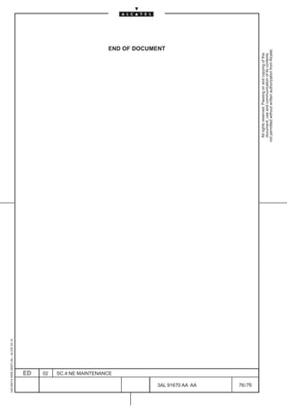 1AA 00014 0004 (9007) A4 – ALICE 04.10




                          ED
                          02
                          SC.4:NE MAINTENANCE
                                                                                                       END OF DOCUMENT




76
        3AL 91670 AA AA
        76 / 76
                                                  All rights reserved. Passing on and copying of this
                                                  document, use and communication of its contents
                                                not permitted without written authorization from Alcatel.
 