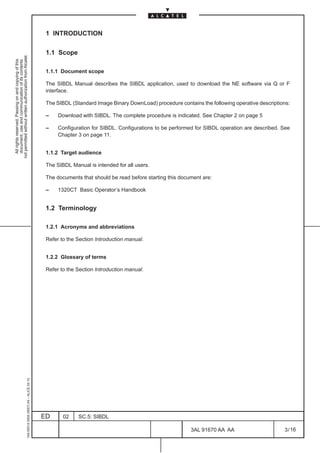 1 INTRODUCTION

                                                                                               1.1 Scope
not permitted without written authorization from Alcatel.
  All rights reserved. Passing on and copying of this
  document, use and communication of its contents




                                                                                               1.1.1 Document scope

                                                                                               The SIBDL Manual describes the SIBDL application, used to download the NE software via Q or F
                                                                                               interface.

                                                                                               The SIBDL (Standard Image Binary DownLoad) procedure contains the following operative descriptions:

                                                                                               –    Download with SIBDL. The complete procedure is indicated. See Chapter 2 on page 5

                                                                                               –    Configuration for SIBDL. Configurations to be performed for SIBDL operation are described. See
                                                                                                    Chapter 3 on page 11.


                                                                                               1.1.2 Target audience

                                                                                               The SIBDL Manual is intended for all users.

                                                                                               The documents that should be read before starting this document are:

                                                                                               –    1320CT Basic Operator’s Handbook


                                                                                               1.2 Terminology

                                                                                               1.2.1 Acronyms and abbreviations

                                                                                               Refer to the Section Introduction manual.


                                                                                               1.2.2 Glossary of terms

                                                                                               Refer to the Section Introduction manual.
                                                     1AA 00014 0004 (9007) A4 – ALICE 04.10




                                                                                              ED      02    SC.5: SIBDL

                                                                                                                                                          3AL 91670 AA AA                      3 / 16


                                                                                                                                                                      16
 