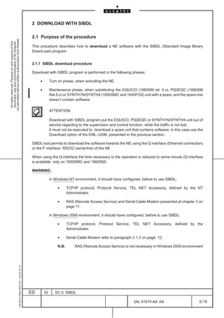2 DOWNLOAD WITH SIBDL

                                                                                               2.1 Purpose of the procedure
not permitted without written authorization from Alcatel.
  All rights reserved. Passing on and copying of this
  document, use and communication of its contents




                                                                                               This procedure describes how to download a NE software with the SIBDL (Standard Image Binary
                                                                                               DownLoad) program.


                                                                                               2.1.1 SIBDL download procedure

                                                                                               Download with SIBDL program is performed in the following phases:

                                                                                                    •        Turn on phase, when activating the NE.

                                                                                                    •        Maintenance phase, when substituting the EQUICO (1660SM rel. 4.x), PQ2EQC (1660SM
                                                                                                             Rel.5.x) or SYNTH1N/SYNTH4 (1650SMC and 1640FOX) unit with a spare, and the spare one
                                                                                                             doesn’t contain software.

                                                                                                             ATTENTION:

                                                                                                             Download with SIBDL program put the EQUICO, PQ2EQC or SYNTH1N/SYNTH4 unit out of
                                                                                                             service regarding to the supervision and control function, while the traffic is not lost.
                                                                                                             It must not be executed to download a spare unit that contains software; in this case use the
                                                                                                             Download option of the EML–USM, presented in the previous section.

                                                                                               SIBDL tool permits to download the software towards the NE using the Q interface (Ethernet connection)
                                                                                               or the F interface RS232 (serial line) of the NE .

                                                                                               When using the Q interface the time necessary to the operation is reduced to some minute (Q interface
                                                                                               is available only on 1650SMC and 1660SM)

                                                                                               WARNING:

                                                                                                             in Windows NT environment, it should have configured, before to use SIBDL:

                                                                                                                  •      TCP/IP protocol, Protocol Service, TEL NET Accessory, defined by the NT
                                                                                                                         Administrator.

                                                                                                                  •      RAS (Remote Access Service) and Serial Cable Modem presented at chapter 3 on
                                                                                                                         page 11.

                                                                                                             in Windows 2000 environment, it should have configured, before to use SIBDL:

                                                                                                                  •      TCP/IP protocol, Protocol Service, TEL NET Accessory, defined by the
                                                                                                                         Administrator.

                                                                                                                  •      Serial Cable Modem refer to paragraph 3.1.3 on page 12.

                                                                                                                  N.B.       RAS (Remote Access Service) is not necessary in Windows 2000 environment
                                                     1AA 00014 0004 (9007) A4 – ALICE 04.10




                                                                                              ED        02      SC.5: SIBDL

                                                                                                                                                                3AL 91670 AA AA                        5 / 16


                                                                                                                                                                             16
 
