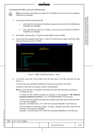 To download with SIBDL execute the following steps:

                                                     Note: the example in the following is referred to a 1660SM; the same rules can be applied to
                                                     1640FOX and 1650SMC.




                                                                                                                                                             not permitted without written authorization from Alcatel.
                                                                                                                                                               All rights reserved. Passing on and copying of this
                                                                                                                                                               document, use and communication of its contents
                                              1)     Connect the Craft Terminal with the NE:

                                                          •    when download by means of Q interface, always connect both the F and Q interface
                                                               (1650SMC and 1660SM).

                                                          •    when download by means of F interface, connect only the F interface (1640FOX,
                                                               1650SMC and 1660SM).

                                              2)     Start SIBDL, selecting Start  ProgramAlcatelSIBDL”version”SIBDL

                                              3)     In the screen which appears (see Figure 1. ) with the command menu, select “automatic mode”
                                                     command typing 8 and then ENTER.




                                                                       Figure 1. SIBDL download procedure – step 1

                                              4)     In the field “source file” at the bottom write the path name of the NE descriptor file (see
                                                     Figure 2. ).
                                                     The path name has typically the following format (see the example in the figure):
                                                     directory/NE name and release number/file descriptor
                                                     Note:In current release it is possible to download two types of file descriptor according to
                                                          the following rules:
                                                          1) Create the NE software package as explained in the paragraph “NE Software
                                                          package installation procedure” SC.3: NE MANAGEMENT of this Manual.
                                                          2) If the software to download manage only the SDH functionality, select the file descriptor
                                                          in the directory 1660SM.
                                                          (example: /ALCATEL/Q3CT_Pv1.3.05/FTservices/data/1660SM/2.1b.09/1660.dsc)
                                                          3) If the software to download manage the SDH + ATM/IP functionality, select the file
                                                          descriptor in the directory 1660SME
                                                          (example: /ALCATEL/Q3CT_Pv1.3.05/FTservices/data/1660SME/2.1b.09/1660.dsc)
1AA 00014 0004 (9007) A4 – ALICE 04.10




                                         ED     02      SC.5: SIBDL

                                                                                                          3AL 91670 AA AA                           6 / 16


                                                                                                                        16
 