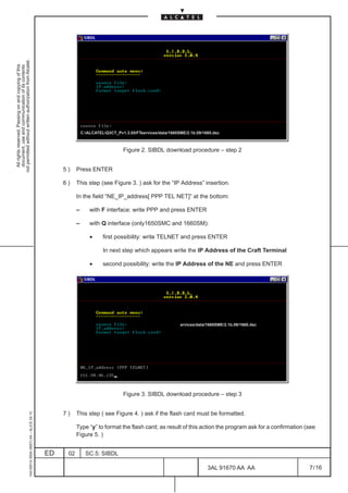 not permitted without written authorization from Alcatel.
  All rights reserved. Passing on and copying of this
  document, use and communication of its contents




                                                                                                             C:ALCATELQ3CT_Pv1.3.05/FTservices/data/1660SME/2.1b.09/1660.dsc



                                                                                                                                 Figure 2. SIBDL download procedure – step 2


                                                                                                   5)    Press ENTER

                                                                                                   6)    This step (see Figure 3. ) ask for the “IP Address” insertion.

                                                                                                         In the field “NE_IP_address[ PPP TEL NET]” at the bottom:

                                                                                                         –       with F interface: write PPP and press ENTER

                                                                                                         –       with Q interface (only1650SMC and 1660SM):

                                                                                                                 •     first possibility: write TELNET and press ENTER

                                                                                                                       In next step which appears write the IP Address of the Craft Terminal

                                                                                                                 •     second possibility: write the IP Address of the NE and press ENTER




                                                                                                                                                           ervices/data/1660SME/2.1b.09/1660.dsc




                                                                                                                                 Figure 3. SIBDL download procedure – step 3


                                                                                                   7)    This step ( see Figure 4. ) ask if the flash card must be formatted.
                                                     1AA 00014 0004 (9007) A4 – ALICE 04.10




                                                                                                         Type “y” to format the flash card; as result of this action the program ask for a confirmation (see
                                                                                                         Figure 5. )


                                                                                              ED    02         SC.5: SIBDL

                                                                                                                                                                        3AL 91670 AA AA                  7 / 16


                                                                                                                                                                                        16
 