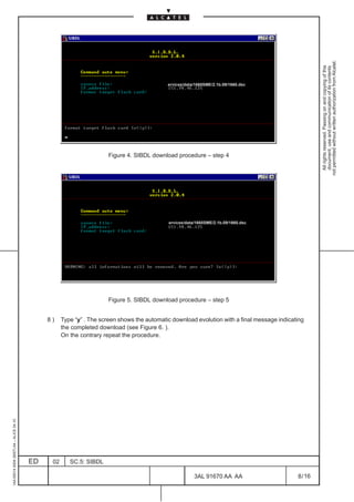not permitted without written authorization from Alcatel.
                                                                                                                                                        All rights reserved. Passing on and copying of this
                                                                                                                                                        document, use and communication of its contents
                                                                                            ervices/data/1660SME/2.1b.09/1660.dsc




                                                                      Figure 4. SIBDL download procedure – step 4




                                                                                            ervices/data/1660SME/2.1b.09/1660.dsc




                                                                      Figure 5. SIBDL download procedure – step 5


                                              8)    Type “y” . The screen shows the automatic download evolution with a final message indicating
                                                    the completed download (see Figure 6. ).
                                                    On the contrary repeat the procedure.
1AA 00014 0004 (9007) A4 – ALICE 04.10




                                         ED    02      SC.5: SIBDL

                                                                                                        3AL 91670 AA AA                      8 / 16


                                                                                                                         16
 