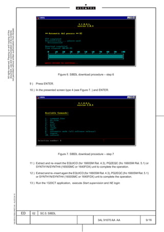 not permitted without written authorization from Alcatel.
  All rights reserved. Passing on and copying of this
  document, use and communication of its contents




                                                                                                                          Figure 6. SIBDL download procedure – step 6


                                                                                                   9)     Press ENTER.

                                                                                                   10 ) In the presented screen type 4 (see Figure 7. ) and ENTER.




                                                                                                                          Figure 7. SIBDL download procedure – step 7


                                                                                                   11 ) Extract and re–insert the EQUICO (for 1660SM Rel. 4.3), PQ2EQC (fro 1660SM Rel. 5.1) or
                                                                                                        SYNTH1N/SYNTH4 (1650SMC or 1640FOX) unit to complete the operation.

                                                                                                   12 ) Extract and re–insert again the EQUICO (for 1660SM Rel. 4.3), PQ2EQC (fro 1660SM Rel. 5.1)
                                                                                                        or SYNTH1N/SYNTH4 (1650SMC or 1640FOX) unit to complete the operation.

                                                                                                   13 ) Run the 1320CT application, execute Start supervision and NE login
                                                     1AA 00014 0004 (9007) A4 – ALICE 04.10




                                                                                              ED     02     SC.5: SIBDL

                                                                                                                                                         3AL 91670 AA AA                       9 / 16


                                                                                                                                                                        16
 