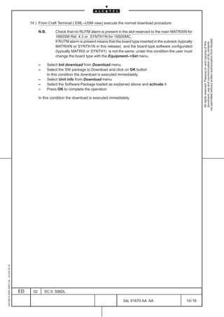 14 ) From Craft Terminal ( EML–USM view) execute the normal download procedure:

                                                    N.B.       Check that no RUTM alarm is present in the slot reserved to the main MATRIXN for
                                                               1660SM Rel. 4.3 or SYNTH1N for 1650SMC.




                                                                                                                                                          not permitted without written authorization from Alcatel.
                                                               If RUTM alarm is present means that the board type inserted in the subrack (typically




                                                                                                                                                            All rights reserved. Passing on and copying of this
                                                                                                                                                            document, use and communication of its contents
                                                               MATRIXN or SYNTH1N in this release) and the board type software configurated
                                                               (typically MATRIX or SYNTH1) is not the same; under this condition the user must
                                                               change the board type with the Equipment–Set menu.

                                                    –      Select Init download from Download menu
                                                    –      Select the SW package to Download and click on OK button
                                                           In this condition the download is executed immediately.
                                                    –      Select Unit info from Download menu
                                                    –      Select the Software Package loaded as explained above and activate it
                                                    –      Press OK to complete the operation

                                                    In this condition the download is executed immediately.
1AA 00014 0004 (9007) A4 – ALICE 04.10




                                         ED    02       SC.5: SIBDL

                                                                                                        3AL 91670 AA AA                         10 / 16


                                                                                                                      16
 