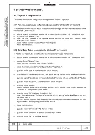 3 CONFIGURATION FOR SIBDL

                                                                                               3.1 Purpose of the procedure
not permitted without written authorization from Alcatel.
  All rights reserved. Passing on and copying of this
  document, use and communication of its contents




                                                                                               This chapter describes the configurations to be performed for SIBDL operation.


                                                                                               3.1.1 Remote Access Service configuration (only needed for Windows NT environment)

                                                                                               To install a new modem, the user should have administrator privileges and need the installation CD–ROM
                                                                                               of Windows NT, then execute:

                                                                                               –    Double click on ”My computer” icon on the PC desktop and double click on ”Control panel” icon;
                                                                                               –    double click on ”Network” icon;
                                                                                               –    select the folder ”Services” in the ”Network” window and push the button ”Add”: start the ”Select
                                                                                                    Network Service” window;
                                                                                               –    select Remote Access Service (RAS) in the dialog box;
                                                                                               –    follow the instructions.


                                                                                               3.1.2 Serial Cable Modem configuration for Windows NT environment

                                                                                               To install a new modem, the user should have administrator privileges, then execute:

                                                                                               –    Double click on ”My computer” icon on the PC desktop and double click on ”Control panel” icon;

                                                                                               –    double click on ”Network” icon;
                                                                                                    select the folder ”Services” in the ”Network” window;

                                                                                               –    select ”Remote Access Service” and push button ”Properties...”;

                                                                                               –    push the button ”add” in ”Remote Access Setup” window;

                                                                                               –    push the button ”Install Modem” in ”Add RAS Device” window: start the ”Install New Modem” window;

                                                                                               –    put a tick against ”Don’t detect my modem; I will select him from a list” and push the ”Next  ” button;

                                                                                               –    push the button ”Have disk...”: start the window Install from disk;

                                                                                               –    push the button ”Browse...;
                                                                                                    search the folder where SIBDL is installed (Alcatel / SIBDL “version” / SIBDL /)and select the file
                                                                                                    ”mdmalca.inf”, after push the button ”Open”;

                                                                                               –    push the button ”OK” in window ”Install from disk”;
                                                                                                    select the modem named ”Serial cable” in the dialog box of window ”Install New Modem” and push
                                                                                                    the button ”Next ”;
                                                                                                    put a tick against ”Selected ports” and select only one port (the port must be available, i.e. not used
                                                                                                    by another RAS modem) and push the button ”Next ”;

                                                                                               –    follow the instructions;

                                                                                               –    push the button ”OK” in ”Add RAS Device” window;

                                                                                               –    push the button ”Continue” in ”Remote Access Setup” window;
                                                     1AA 00014 0004 (9007) A4 – ALICE 04.10




                                                                                               –    push the button ”OK” in ”Network” window;



                                                                                              ED      02     SC.5: SIBDL

                                                                                                                                                               3AL 91670 AA AA                          11 / 16


                                                                                                                                                                             16
 