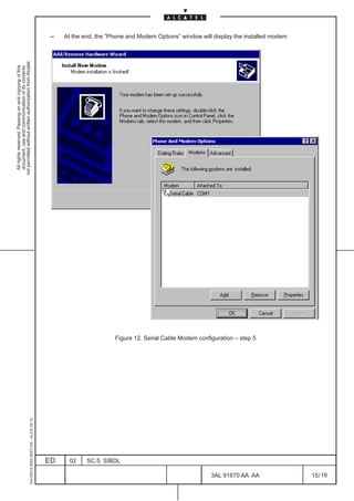 All rights reserved. Passing on and copying of this
                                                                                                       document, use and communication of its contents
                                                                                                     not permitted without written authorization from Alcatel.
     1AA 00014 0004 (9007) A4 – ALICE 04.10
                                                                                                                                                                 –




                          ED
                          02
                          SC.5: SIBDL




16
                                              Figure 12. Serial Cable Modem configuration – step 5




        3AL 91670 AA AA
                                                                                                                                                                 At the end, the ”Phone and Modem Options” window will display the installed modem




        15 / 16
 