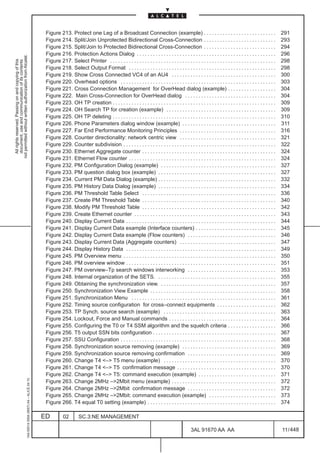 Figure 213. Protect one Leg of a Broadcast Connection (example) . . . . . . . . . . . . . . . . . . . . . . . . . . .                                    291
                                                                                               Figure 214. Split/Join Unprotected Bidirectional Cross-Connection . . . . . . . . . . . . . . . . . . . . . . . . . . .                                  293
                                                                                               Figure 215. Split/Join to Protected Bidirectional Cross-Connection . . . . . . . . . . . . . . . . . . . . . . . . . . .                                 294
                                                                                               Figure 216. Protection Actions Dialog . . . . . . . . . . . . . . . . . . . . . . . . . . . . . . . . . . . . . . . . . . . . . . . . . . . .            296
not permitted without written authorization from Alcatel.




                                                                                               Figure 217. Select Printer . . . . . . . . . . . . . . . . . . . . . . . . . . . . . . . . . . . . . . . . . . . . . . . . . . . . . . . . . . . . . .   298
  All rights reserved. Passing on and copying of this
  document, use and communication of its contents




                                                                                               Figure 218. Select Output Format . . . . . . . . . . . . . . . . . . . . . . . . . . . . . . . . . . . . . . . . . . . . . . . . . . . . . . .           298
                                                                                               Figure 219. Show Cross Connected VC4 of an AU4 . . . . . . . . . . . . . . . . . . . . . . . . . . . . . . . . . . . . . . .                             300
                                                                                               Figure 220. Overhead options . . . . . . . . . . . . . . . . . . . . . . . . . . . . . . . . . . . . . . . . . . . . . . . . . . . . . . . . . .         303
                                                                                               Figure 221. Cross Connection Management for OverHead dialog (example) . . . . . . . . . . . . . . . . . .                                                304
                                                                                               Figure 222. Main Cross-Connection for OverHead dialog . . . . . . . . . . . . . . . . . . . . . . . . . . . . . . . . . .                                304
                                                                                               Figure 223. OH TP creation . . . . . . . . . . . . . . . . . . . . . . . . . . . . . . . . . . . . . . . . . . . . . . . . . . . . . . . . . . . . .     309
                                                                                               Figure 224. OH Search TP for creation (example) . . . . . . . . . . . . . . . . . . . . . . . . . . . . . . . . . . . . . . . . .                        309
                                                                                               Figure 225. OH TP deleting . . . . . . . . . . . . . . . . . . . . . . . . . . . . . . . . . . . . . . . . . . . . . . . . . . . . . . . . . . . . .     310
                                                                                               Figure 226. Phone Parameters dialog window (example) . . . . . . . . . . . . . . . . . . . . . . . . . . . . . . . . . . .                               311
                                                                                               Figure 227. Far End Performance Monitoring Principles . . . . . . . . . . . . . . . . . . . . . . . . . . . . . . . . . . . .                            316
                                                                                               Figure 228. Counter directionality: network centric view . . . . . . . . . . . . . . . . . . . . . . . . . . . . . . . . . . . .                         321
                                                                                               Figure 229. Counter subdivision . . . . . . . . . . . . . . . . . . . . . . . . . . . . . . . . . . . . . . . . . . . . . . . . . . . . . . . . .        322
                                                                                               Figure 230. Ethernet Aggregate counter . . . . . . . . . . . . . . . . . . . . . . . . . . . . . . . . . . . . . . . . . . . . . . . . . .               324
                                                                                               Figure 231. Ethernet Flow counter . . . . . . . . . . . . . . . . . . . . . . . . . . . . . . . . . . . . . . . . . . . . . . . . . . . . . . .          324
                                                                                               Figure 232. PM Configuration Dialog (example) . . . . . . . . . . . . . . . . . . . . . . . . . . . . . . . . . . . . . . . . . . .                      327
                                                                                               Figure 233. PM question dialog box (example) . . . . . . . . . . . . . . . . . . . . . . . . . . . . . . . . . . . . . . . . . . . .                     327
                                                                                               Figure 234. Current PM Data Dialog (example) . . . . . . . . . . . . . . . . . . . . . . . . . . . . . . . . . . . . . . . . . . . .                     332
                                                                                               Figure 235. PM History Data Dialog (example) . . . . . . . . . . . . . . . . . . . . . . . . . . . . . . . . . . . . . . . . . . . .                     334
                                                                                               Figure 236. PM Threshold Table Select . . . . . . . . . . . . . . . . . . . . . . . . . . . . . . . . . . . . . . . . . . . . . . . . . .                336
                                                                                               Figure 237. Create PM Threshold Table . . . . . . . . . . . . . . . . . . . . . . . . . . . . . . . . . . . . . . . . . . . . . . . . . .                340
                                                                                               Figure 238. Modify PM Threshold Table . . . . . . . . . . . . . . . . . . . . . . . . . . . . . . . . . . . . . . . . . . . . . . . . . .                342
                                                                                               Figure 239. Create Ethernet counter . . . . . . . . . . . . . . . . . . . . . . . . . . . . . . . . . . . . . . . . . . . . . . . . . . . . .            343
                                                                                               Figure 240. Display Current Data . . . . . . . . . . . . . . . . . . . . . . . . . . . . . . . . . . . . . . . . . . . . . . . . . . . . . . . .         344
                                                                                               Figure 241. Display Current Data example (Interface counters) . . . . . . . . . . . . . . . . . . . . . . . . . . . . . .                                345
                                                                                               Figure 242. Display Current Data example (Flow counters) . . . . . . . . . . . . . . . . . . . . . . . . . . . . . . . . .                               346
                                                                                               Figure 243. Display Current Data (Aggregate counters) . . . . . . . . . . . . . . . . . . . . . . . . . . . . . . . . . . . .                            347
                                                                                               Figure 244. Display History Data . . . . . . . . . . . . . . . . . . . . . . . . . . . . . . . . . . . . . . . . . . . . . . . . . . . . . . . .         349
                                                                                               Figure 245. PM Overview menu . . . . . . . . . . . . . . . . . . . . . . . . . . . . . . . . . . . . . . . . . . . . . . . . . . . . . . . . .           350
                                                                                               Figure 246. PM overview window . . . . . . . . . . . . . . . . . . . . . . . . . . . . . . . . . . . . . . . . . . . . . . . . . . . . . . . .           351
                                                                                               Figure 247. PM overview–Tp search windows interworking . . . . . . . . . . . . . . . . . . . . . . . . . . . . . . . . .                                 353
                                                                                               Figure 248. Internal organization of the SETS. . . . . . . . . . . . . . . . . . . . . . . . . . . . . . . . . . . . . . . . . . . . .                   355
                                                                                               Figure 249. Obtaining the synchronization view. . . . . . . . . . . . . . . . . . . . . . . . . . . . . . . . . . . . . . . . . . . .                    357
                                                                                               Figure 250. Synchronization View Example . . . . . . . . . . . . . . . . . . . . . . . . . . . . . . . . . . . . . . . . . . . . . . .                   358
                                                                                               Figure 251. Synchronization Menu . . . . . . . . . . . . . . . . . . . . . . . . . . . . . . . . . . . . . . . . . . . . . . . . . . . . . .             361
                                                                                               Figure 252. Timing source configuration for cross–connect equipments . . . . . . . . . . . . . . . . . . . . . .                                         362
                                                                                               Figure 253. TP Synch. source search (example) . . . . . . . . . . . . . . . . . . . . . . . . . . . . . . . . . . . . . . . . . .                        363
                                                                                               Figure 254. Lockout, Force and Manual commands . . . . . . . . . . . . . . . . . . . . . . . . . . . . . . . . . . . . . . . .                           364
                                                                                               Figure 255. Configuring the T0 or T4 SSM algorithm and the squelch criteria . . . . . . . . . . . . . . . . . .                                          366
                                                                                               Figure 256. T5 output SSN bits configuration . . . . . . . . . . . . . . . . . . . . . . . . . . . . . . . . . . . . . . . . . . . . . .                 367
                                                                                               Figure 257. SSU Configuration . . . . . . . . . . . . . . . . . . . . . . . . . . . . . . . . . . . . . . . . . . . . . . . . . . . . . . . . . .        368
                                                                                               Figure 258. Synchronization source removing (example) . . . . . . . . . . . . . . . . . . . . . . . . . . . . . . . . . . .                              369
                                                                                               Figure 259. Synchronization source removing confirmation . . . . . . . . . . . . . . . . . . . . . . . . . . . . . . . . .                               369
                                                                                               Figure 260. Change T4 <–> T5 menu (example) . . . . . . . . . . . . . . . . . . . . . . . . . . . . . . . . . . . . . . . . . .                          370
                                                                                               Figure 261. Change T4 <–> T5 confirmation message . . . . . . . . . . . . . . . . . . . . . . . . . . . . . . . . . . . . .                              370
                                                                                               Figure 262. Change T4 <–> T5: command execution (example) . . . . . . . . . . . . . . . . . . . . . . . . . . . . .                                      371
                                                     1AA 00014 0004 (9007) A4 – ALICE 04.10




                                                                                               Figure 263. Change 2MHz –>2Mbit menu (example) . . . . . . . . . . . . . . . . . . . . . . . . . . . . . . . . . . . . . . .                             372
                                                                                               Figure 264. Change 2MHz –>2Mbit confirmation message . . . . . . . . . . . . . . . . . . . . . . . . . . . . . . . . .                                   372
                                                                                               Figure 265. Change 2MHz –>2Mbit: command execution (example) . . . . . . . . . . . . . . . . . . . . . . . . .                                           373
                                                                                               Figure 266. T4 equal T0 setting (example) . . . . . . . . . . . . . . . . . . . . . . . . . . . . . . . . . . . . . . . . . . . . . . . .                374

                                                                                              ED          02        SC.3:NE MANAGEMENT

                                                                                                                                                                                             3AL 91670 AA AA                                            11 / 448


                                                                                                                                                                                                                  448
 
