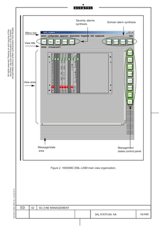 Severity alarms
                                                                                                                                                                   Domain alarm synthesis
                                                                                                                                         synthesis
not permitted without written authorization from Alcatel.
  All rights reserved. Passing on and copying of this
  document, use and communication of its contents




                                                                                                   Menu bar


                                                                                               View title




                                                                                                                                                                                     LCA




                                                                                               View area




                                                                                                              Message/state                                                  Management
                                                                                                              area                                                           states control panel




                                                                                                                       Figure 2. 1650SMC EML–USM main view organization.
                                                     1AA 00014 0004 (9007) A4 – ALICE 04.10




                                                                                              ED       02     SC.3:NE MANAGEMENT

                                                                                                                                                           3AL 91670 AA AA                      19 / 448


                                                                                                                                                                     448
 
