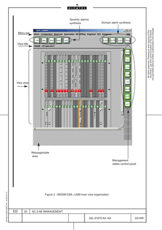 Severity alarms
                                                                                    synthesis                 Domain alarm synthesis




                                                                                                                                                      not permitted without written authorization from Alcatel.
                                                                                                                                                        All rights reserved. Passing on and copying of this
                                                                                                                                                        document, use and communication of its contents
                                              Menu bar


                                          View title




                                                                                                                                   LCA




                                          View area




                                                         Message/state
                                                         area
                                                                                                                        Management
                                                                                                                        states control panel
1AA 00014 0004 (9007) A4 – ALICE 04.10




                                                                  Figure 3. 1660SM EML–USM main view organization.




                                         ED       02     SC.3:NE MANAGEMENT

                                                                                                      3AL 91670 AA AA                      20 / 448


                                                                                                                448
 