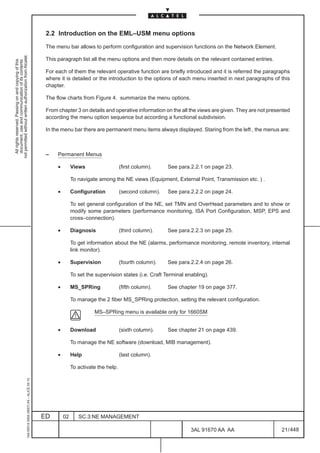 2.2 Introduction on the EML–USM menu options

                                                                                               The menu bar allows to perform configuration and supervision functions on the Network Element.
not permitted without written authorization from Alcatel.




                                                                                               This paragraph list all the menu options and then more details on the relevant contained entries.
  All rights reserved. Passing on and copying of this
  document, use and communication of its contents




                                                                                               For each of them the relevant operative function are briefly introduced and it is referred the paragraphs
                                                                                               where it is detailed or the introduction to the options of each menu inserted in next paragraphs of this
                                                                                               chapter.

                                                                                               The flow charts from Figure 4. summarize the menu options.

                                                                                               From chapter 3 on details and operative information on the all the views are given. They are not presented
                                                                                               according the menu option sequence but according a functional subdivision.

                                                                                               In the menu bar there are permanent menu items always displayed. Staring from the left , the menus are:



                                                                                               –    Permanent Menus

                                                                                                    •        Views                   (first column).    See para.2.2.1 on page 23.

                                                                                                             To navigate among the NE views (Equipment, External Point, Transmission etc. ) .

                                                                                                    •        Configuration           (second column).   See para.2.2.2 on page 24.

                                                                                                             To set general configuration of the NE, set TMN and OverHead parameters and to show or
                                                                                                             modify some parameters (performance monitoring, ISA Port Configuration, MSP, EPS and
                                                                                                             cross–connection).

                                                                                                    •        Diagnosis               (third column).    See para.2.2.3 on page 25.

                                                                                                             To get information about the NE (alarms, performance monitoring, remote inventory, internal
                                                                                                             link monitor).

                                                                                                    •        Supervision             (fourth column).   See para.2.2.4 on page 26.

                                                                                                             To set the supervision states (i.e. Craft Terminal enabling).

                                                                                                    •        MS_SPRing               (fifth column).    See chapter 19 on page 377.

                                                                                                             To manage the 2 fiber MS_SPRing protection, setting the relevant configuration.

                                                                                                                       MS–SPRing menu is available only for 1660SM


                                                                                                    •        Download                (sixth column).    See chapter 21 on page 439.

                                                                                                             To manage the NE software (download, MIB management).

                                                                                                    •        Help                    (last column).

                                                                                                             To activate the help.
                                                     1AA 00014 0004 (9007) A4 – ALICE 04.10




                                                                                              ED        02      SC.3:NE MANAGEMENT

                                                                                                                                                                  3AL 91670 AA AA                    21 / 448


                                                                                                                                                                             448
 
