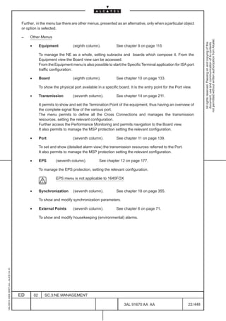 Further, in the menu bar there are other menus, presented as an alternative, only when a particular object
                                          or option is selected.

                                          –    Other Menus




                                                                                                                                                                 not permitted without written authorization from Alcatel.
                                                                                                                                                                   All rights reserved. Passing on and copying of this
                                                                                                                                                                   document, use and communication of its contents
                                               •        Equipment            (eighth column).            See chapter 9 on page 115

                                                        To manage the NE as a whole, setting subracks and boards which compose it. From the
                                                        Equipment view the Board view can be accessed.
                                                        From the Equipment menu is also possible to start the Specific Terminal application for ISA port
                                                        traffic configuration.

                                               •        Board                (eighth column).            See chapter 10 on page 133.

                                                        To show the physical port available in a specific board. It is the entry point for the Port view.

                                               •        Transmission         (seventh column).           See chapter 14 on page 211.

                                                        It permits to show and set the Termination Point of the equipment, thus having an overview of
                                                        the complete signal flow of the various port.
                                                        The menu permits to define all the Cross Connections and manages the transmission
                                                        resources, setting the relevant configuration.
                                                        Further access the Performance Monitoring and permits navigation to the Board view.
                                                        It also permits to manage the MSP protection setting the relevant configuration.

                                               •        Port                 (seventh column).           See chapter 11 on page 139.

                                                        To set and show (detailed alarm view) the transmission resources referred to the Port.
                                                        It also permits to manage the MSP protection setting the relevant configuration.

                                               •        EPS       (seventh column).           See chapter 12 on page 177.

                                                        To manage the EPS protection, setting the relevant configuration.

                                                                  EPS menu is not applicable to 1640FOX


                                               •        Synchronization      (seventh column).           See chapter 18 on page 355.

                                                        To show and modify synchronization parameters.

                                               •        External Points      (seventh column).           See chapter 6 on page 71.

                                                        To show and modify housekeeping (environmental) alarms.
1AA 00014 0004 (9007) A4 – ALICE 04.10




                                         ED        02      SC.3:NE MANAGEMENT

                                                                                                              3AL 91670 AA AA                         22 / 448


                                                                                                                            448
 