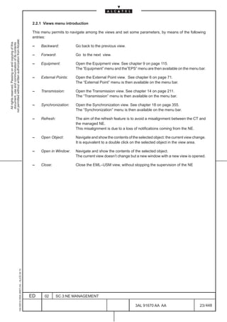 2.2.1 Views menu introduction

                                                                                               This menu permits to navigate among the views and set some parameters, by means of the following
                                                                                               entries:
not permitted without written authorization from Alcatel.
  All rights reserved. Passing on and copying of this
  document, use and communication of its contents




                                                                                               –   Backward:          Go back to the previous view.

                                                                                               –   Forward:           Go to the next view.

                                                                                               –   Equipment:         Open the Equipment view. See chapter 9 on page 115.
                                                                                                                      The “Equipment” menu and the”EPS” menu are then available on the menu bar.

                                                                                               –   External Points:   Open the External Point view. See chapter 6 on page 71.
                                                                                                                      The “External Point” menu is then available on the menu bar.

                                                                                               –   Transmission:      Open the Transmission view. See chapter 14 on page 211.
                                                                                                                      The “Transmission” menu is then available on the menu bar.

                                                                                               –   Synchronization:   Open the Synchronization view. See chapter 18 on page 355.
                                                                                                                      The “Synchronization” menu is then available on the menu bar.

                                                                                               –   Refresh:           The aim of the refresh feature is to avoid a misalignment between the CT and
                                                                                                                      the managed NE.
                                                                                                                      This misalignment is due to a loss of notifications coming from the NE.

                                                                                               –   Open Object:       Navigate and show the contents of the selected object: the current view change.
                                                                                                                      It is equivalent to a double click on the selected object in the view area.

                                                                                               –   Open in Window:    Navigate and show the contents of the selected object.
                                                                                                                      The current view doesn’t change but a new window with a new view is opened.

                                                                                               –   Close:             Close the EML–USM view, without stopping the supervision of the NE
                                                     1AA 00014 0004 (9007) A4 – ALICE 04.10




                                                                                              ED     02       SC.3:NE MANAGEMENT

                                                                                                                                                          3AL 91670 AA AA                        23 / 448


                                                                                                                                                                       448
 