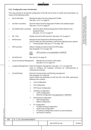 2.2.2 Configuration menu introduction

                                          This menu permits to set general configuration of the NE and to show or modify some parameters, by
                                          means of the following entries:




                                                                                                                                                      not permitted without written authorization from Alcatel.
                                                                                                                                                        All rights reserved. Passing on and copying of this
                                                                                                                                                        document, use and communication of its contents
                                          –   Alarm Severities:        Manage the Alarm Severity Assignment Profile.
                                                                       See para. 4.3.2.1 on page 53.

                                          –   Set Alarm severities:    Send the Alarm Severity Assignment Profile to the selected object
                                                                       See para. 4.3.2.2 on page 57.

                                          –   Set SdhNe Alarm severities:   Send the Alarm Severity Assignment Profile referred to the
                                                                            equipment level.
                                                                            See para. 4.3.2.2 on page 57.

                                          –   NE Time:                 Display and set the NE local time. See para. 4.2 on page 51.

                                          –   Performance:             Manage the the Performance Monitoring domain.
                                                                       Used to define the PM parameters, opening the following menu options:
                                                                       •   Threshold table: See para.17.7 on page. 335.

                                          –   EPS overview :           Allows to display as well as search for EPS states.
                                                                       See paragraph 12.5 on page 188.

                                                                                 EPS overview is not applicable to 1640FOX


                                          –   Set ACD level:           See para.5.2 on page 70.

                                          –   Cross Connection Management:       Manage the connection of the paths.
                                                                                 See para.15.3 on page 270

                                          –   Loopback Management: Enter the loopback management. See para. 14.11 on page 242.
                                                                   Used to configure the loopback command for commissioning or
                                                                   maintenance purposes.

                                          –   Comm/Routing:            Enter the Communication and Routing management.
                                                                       See paragraph 8 on page 89.
                                                                       Used to define the parameters for NE and OS in the TMN, opening the
                                                                       following menu options:
                                                                        •   Local configuration
                                                                        •   OS Configuration
                                                                        •   NTP Server Configuration
                                                                        •    Interfaces Configuration
                                                                            –     LAPD Configuration
                                                                            –     Ethernet Configuration (not applicable to 1640FOX)
                                                                        •    OSI Routing Configuration
                                                                            –    RAP Configuration
                                                                            –    MESA Configuration
                                                                        •    IP Configuration
                                                                            –    IP Static Routing Configuration
                                                                            –    OSPC Area Configuration
1AA 00014 0004 (9007) A4 – ALICE 04.10




                                                                            –    IP Address Configuration of point–to–point interfaces
                                                                            –    ISA board IP address



                                         ED     02     SC.3:NE MANAGEMENT

                                                                                                     3AL 91670 AA AA                       24 / 448


                                                                                                                   448
 