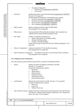 •     Tunnelling Configuration
                                                                                                                                   –   OSI Over IP (not applicable to 1640FOX)
                                                                                                                                   –   IP Over OSI
not permitted without written authorization from Alcatel.




                                                                                               –    Overhead:                Handle the operation on the Overhead bytes (not applicable to 1640FOX).
  All rights reserved. Passing on and copying of this
  document, use and communication of its contents




                                                                                                                             See para.16 on page 301.
                                                                                                                             Used to define the parameters in the following menu options:
                                                                                                                             •   OH Cross Connection (not applicable to 1640FOX)
                                                                                                                             •   OH Phone Parameter (not applicable to 1640FOX)
                                                                                                                             •   OH TP creation (not applicable to 1640FOX)
                                                                                                                             •   OH TP deleting (not applicable to 1640FOX)

                                                                                               –    MSP overview :           Allows to display as well as search for MSP states.
                                                                                                                             See paragraph 13.8 on page 206.

                                                                                               –    PM overview     :        It shows both both PM and Monitoring Objects. Serch operation are
                                                                                                                              allowed for PM objects, Monitoring object or both.

                                                                                               –    Port Mode       :        It allows a centralized mechanism for:
                                                                                                                             •      System wide search for Port Mode setting
                                                                                                                             •      Change Port Mode setting
                                                                                                                             •      Change of Port Mode default
                                                                                                                             Similar view can also be reach from Port view. Refer to paragraph 11.4 on
                                                                                                                             page 144.

                                                                                               –    ISA port Configuration : It allows to create the TPs for the ISA connections.
                                                                                                                             See paragraph 20.2 on page 428.

                                                                                               –    Alarm Persistency Configuration: This feature has the aim to avoid transient alarm conditions.
                                                                                                                            See paragraph 4.3.6 on page 66


                                                                                               2.2.3 Diagnosis menu introduction

                                                                                               This menu permits to get information about the NE, by means of the following entries:

                                                                                               –    Alarms:                  Display the Alarms Surveillance information of the NE.
                                                                                                                             See para. 7.1 on page 79.
                                                                                                                             It opens the following menu options:
                                                                                                                             •     NE alarms
                                                                                                                             •     Object alarms
                                                                                                                             •     Subtree alarms
                                                                                                                             •     Equipment alarms
                                                                                                                             •     Transmission alarms
                                                                                                                             •     External Points alarms

                                                                                               –    Log Browsing:            Manage the events stored in the NE. See para. 7.4 on page 85
                                                                                                                             It opens the following menu options:
                                                                                                                             •     Alarm Log
                                                                                                                             •     Event Log
                                                                                                                             •     Software Trace Log

                                                                                               –    View Remote Inventory: Display the remote inventory data, previously stored in the Craft Terminal
                                                     1AA 00014 0004 (9007) A4 – ALICE 04.10




                                                                                                                           by means the “upload remote inventory” performed in the “Supervisory”
                                                                                                                           menu. See para 7.5.2 on page 87.



                                                                                              ED      02      SC.3:NE MANAGEMENT

                                                                                                                                                            3AL 91670 AA AA                       25 / 448


                                                                                                                                                                         448
 