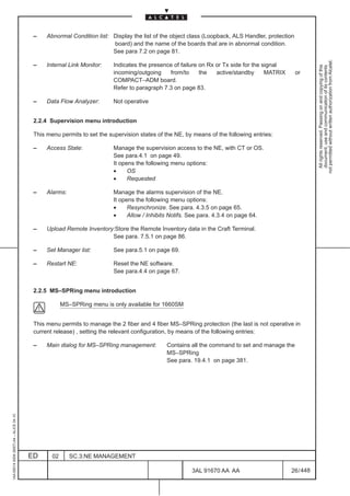–    Abnormal Condition list: Display the list of the object class (Loopback, ALS Handler, protection
                                                                        board) and the name of the boards that are in abnormal condition.
                                                                        See para 7.2 on page 81.




                                                                                                                                                         not permitted without written authorization from Alcatel.
                                          –    Internal Link Monitor:    Indicates the presence of failure on Rx or Tx side for the signal




                                                                                                                                                           All rights reserved. Passing on and copying of this
                                                                                                                                                           document, use and communication of its contents
                                                                         incoming/outgoing    from/to      the   active/standby      MATRIX       or
                                                                         COMPACT–ADM board.
                                                                         Refer to paragraph 7.3 on page 83.

                                          –    Data Flow Analyzer:       Not operative


                                          2.2.4 Supervision menu introduction

                                          This menu permits to set the supervision states of the NE, by means of the following entries:

                                          –    Access State:             Manage the supervision access to the NE, with CT or OS.
                                                                         See para.4.1 on page 49.
                                                                         It opens the following menu options:
                                                                         •     OS
                                                                         •     Requested

                                          –    Alarms:                   Manage the alarms supervision of the NE.
                                                                         It opens the following menu options:
                                                                         •     Resynchronize. See para. 4.3.5 on page 65.
                                                                         •     Allow / Inhibits Notifs. See para. 4.3.4 on page 64.

                                          –    Upload Remote Inventory:Store the Remote Inventory data in the Craft Terminal.
                                                                      See para. 7.5.1 on page 86.

                                          –    Set Manager list:         See para.5.1 on page 69.

                                          –    Restart NE:               Reset the NE software.
                                                                         See para.4.4 on page 67.


                                          2.2.5 MS–SPRing menu introduction

                                                      MS–SPRing menu is only available for 1660SM


                                          This menu permits to manage the 2 fiber and 4 fiber MS–SPRing protection (the last is not operative in
                                          current release) , setting the relevant configuration, by means of the following entries:

                                          –    Main dialog for MS–SPRing management:          Contains all the command to set and manage the
                                                                                              MS–SPRing
                                                                                              See para. 19.4.1 on page 381.
1AA 00014 0004 (9007) A4 – ALICE 04.10




                                         ED      02      SC.3:NE MANAGEMENT

                                                                                                        3AL 91670 AA AA                       26 / 448


                                                                                                                      448
 