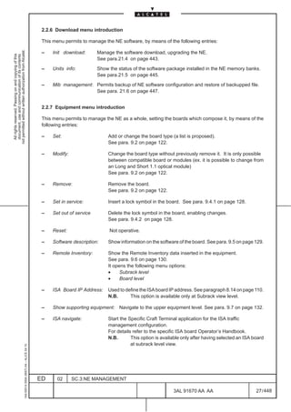 2.2.6 Download menu introduction

                                                                                               This menu permits to manage the NE software, by means of the following entries:
not permitted without written authorization from Alcatel.




                                                                                               –   Init download:       Manage the software download, upgrading the NE.
  All rights reserved. Passing on and copying of this
  document, use and communication of its contents




                                                                                                                        See para.21.4 on page 443.

                                                                                               –   Units info:          Show the status of the software package installed in the NE memory banks.
                                                                                                                        See para.21.5 on page 445.

                                                                                               –   Mib management: Permits backup of NE software configuration and restore of backupped file.
                                                                                                                   See para. 21.6 on page 447.


                                                                                               2.2.7 Equipment menu introduction

                                                                                               This menu permits to manage the NE as a whole, setting the boards which compose it, by means of the
                                                                                               following entries:

                                                                                               –   Set:                     Add or change the board type (a list is proposed).
                                                                                                                            See para. 9.2 on page 122.

                                                                                               –   Modify:                  Change the board type without previously remove it. It is only possible
                                                                                                                            between compatible board or modules (ex. it is possible to change from
                                                                                                                            an Long and Short 1.1 optical module)
                                                                                                                            See para. 9.2 on page 122.

                                                                                               –   Remove:                  Remove the board.
                                                                                                                            See para. 9.2 on page 122.

                                                                                               –   Set in service:          Insert a lock symbol in the board. See para. 9.4.1 on page 128.

                                                                                               –   Set out of service       Delete the lock symbol in the board, enabling changes.
                                                                                                                            See para. 9.4.2 on page 128.

                                                                                               –   Reset:                    Not operative.

                                                                                               –   Software description:    Show information on the software of the board. See para. 9.5 on page 129.

                                                                                               –   Remote Inventory:        Show the Remote Inventory data inserted in the equipment.
                                                                                                                            See para. 9.6 on page 130.
                                                                                                                            It opens the following menu options:
                                                                                                                            •     Subrack level
                                                                                                                            •     Board level

                                                                                               –   ISA Board IP Address:    Used to define the ISA board IP address. See paragraph 8.14 on page 110.
                                                                                                                            N.B.      This option is available only at Subrack view level.

                                                                                               –   Show supporting equipment: Navigate to the upper equipment level. See para. 9.7 on page 132.

                                                                                               –   ISA navigate:            Start the Specific Craft Terminal application for the ISA traffic
                                                                                                                            management configuration.
                                                                                                                            For details refer to the specific ISA board Operator’s Handbook.
                                                                                                                            N.B.       This option is available only after having selected an ISA board
                                                                                                                                       at subrack level view.
                                                     1AA 00014 0004 (9007) A4 – ALICE 04.10




                                                                                              ED      02     SC.3:NE MANAGEMENT

                                                                                                                                                           3AL 91670 AA AA                         27 / 448


                                                                                                                                                                         448
 