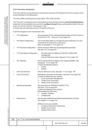 2.2.9 Port menu introduction

                                                                                               This menu permits to set and show the transmission resources (TP) referred to the Port, by means of the
                                                                                               entries indicated in the following list.
not permitted without written authorization from Alcatel.
  All rights reserved. Passing on and copying of this
  document, use and communication of its contents




                                                                                               The menu differs according the port type (SDH, PDH, HOA and ISA).

                                                                                               The “Port view” is reached by means the Equipment menu and Board view to check the detailed alarms
                                                                                               presented, but the available menu permits to configure the port (many setting options listed in the port
                                                                                               menu are common with the “Transmission” view).
                                                                                               In these views are presented only the TP specific of the port.

                                                                                               It permits navigation to the Transmission view.

                                                                                               –    TP configuration:              Set parameters for the Overhead (Signal Label and Path Trace) on
                                                                                                                                   Synchronous TP’s. See para 14.6 on page 227.

                                                                                               –    Port Mode Configuration:       This functionality allows to manage the alarms behaviour on LOS
                                                                                                                                   according to the setup done at port level.
                                                                                                                                   Refer to paragraph 11.4 on page 144.
                                                                                               –    TP Threshold Configuration:    Set B2 excessive BER and Signal Degraded parameter.
                                                                                                                                   See para 14.7 on page 234.

                                                                                               –    TP Frame Mode Configuration:        Set parameters for 2Mbit/s G.703/704 or ISDN–PRA
                                                                                                                                        management.
                                                                                                                                        Only for PDH ports views. See para 11.8 on page 170

                                                                                               –    Set Retiming:                  Set the retiming feature applies to the outgoing 2Mbit/s. See
                                                                                                                                   paragraph 11.5 on page 146.
                                                                                                                                   It opens the following options:
                                                                                                                                   •     Enable
                                                                                                                                   •     Disable
                                                                                               –    AU4 Concatenation:             Only for SDH ports views. See para. 11.6 on page 148.
                                                                                               –    Cross Connection:              Manage the connection of the paths. See para.15 on page 253.
                                                                                                                                   It opens the following menu options:
                                                                                                                                   •     Cross Connection Management
                                                                                                                                   •     Create Cross Connection
                                                                                                                                   •     Modify Cross Connection
                                                                                               –    Monitoring Operation:          Set parameters for POM/SUT/TCM/TCT TP’s.
                                                                                                                                   See para. 14.9 on page 236.
                                                                                                                                   It opens the following menu options:
                                                                                                                                   INot available for PDH ports.
                                                                                                                                   •     Creation / Deletion
                                                                                                                                   •     Configuration
                                                                                               –    Performance:                   Set and show Performance Monitoring parameters and data.
                                                                                                                                   See chapter 17 on page 313.

                                                                                                                                   IDifferent menu are available:
                                                                                                                                   •     Configure Performance Monitoring
                                                                                                                                   •     Display Current Data
                                                     1AA 00014 0004 (9007) A4 – ALICE 04.10




                                                                                                                                   •     Display History Data




                                                                                              ED      02    SC.3:NE MANAGEMENT

                                                                                                                                                            3AL 91670 AA AA                        29 / 448


                                                                                                                                                                          448
 