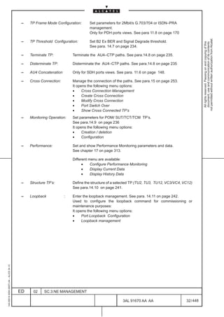 –   TP Frame Mode Configuration:     Set parameters for 2Mbit/s G.703/704 or ISDN–PRA
                                                                               management.
                                                                               Only for PDH ports views. See para 11.8 on page 170




                                                                                                                                                  not permitted without written authorization from Alcatel.
                                          –   TP Threshold Configuration:      Set B2 Ex BER and Signal Degrade threshold.




                                                                                                                                                    All rights reserved. Passing on and copying of this
                                                                                                                                                    document, use and communication of its contents
                                                                               See para. 14.7 on page 234.

                                          –   Terminate TP:           Terminate the AU4–CTP paths. See para.14.8 on page 235.

                                          –   Disterminate TP:        Disterminate the AU4–CTP paths. See para.14.8 on page 235

                                          –   AU4 Concatenation       Only for SDH ports views. See para. 11.6 on page 148.

                                          –   Cross Connection:       Manage the connection of the paths. See para.15 on page 253.
                                                                      It opens the following menu options:
                                                                      •     Cross Connection Management
                                                                      •     Create Cross Connection
                                                                      •     Modify Cross Connection
                                                                      •     Port Switch Over
                                                                      •     Show Cross Connected TP’s
                                          –   Monitoring Operation:   Set parameters for POM/ SUT/TCT/TCM TP’s.
                                                                      See para.14.9 on page 236
                                                                      It opens the following menu options:
                                                                      •     Creation / deletion
                                                                      •     Configuration

                                          –   Performance:            Set and show Performance Monitoring parameters and data.
                                                                      See chapter 17 on page 313.

                                                                      Different menu are available:
                                                                            •    Configure Performance Monitoring
                                                                            •    Display Current Data
                                                                            •    Display History Data

                                          –   Structure TP’s:         Define the structure of a selected TP (TU2, TU3, TU12, VC3/VC4, VC12)
                                                                      See para.14.10 on page 241.

                                          –   Loopback            :   Enter the loopback management. See para. 14.11 on page 242.
                                                                      Used to configure the loopback command for commissioning or
                                                                      maintenance purposes:
                                                                      It opens the following menu options:
                                                                      •     Port Loopback Configuration
                                                                      •     Loopback management
1AA 00014 0004 (9007) A4 – ALICE 04.10




                                         ED     02    SC.3:NE MANAGEMENT

                                                                                                   3AL 91670 AA AA                     32 / 448


                                                                                                               448
 