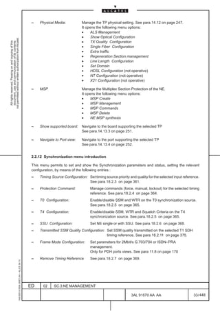 –   Physical Media:           Manage the TP physical setting. See para.14.12 on page 247.
                                                                                                                             It opens the following menu options:
                                                                                                                             •     ALS Management
                                                                                                                             •     Show Optical Configuration
not permitted without written authorization from Alcatel.




                                                                                                                             •
  All rights reserved. Passing on and copying of this




                                                                                                                                   TX Quality Configuration
  document, use and communication of its contents




                                                                                                                             •     Single Fiber Configuration
                                                                                                                             •     Extra traffic
                                                                                                                             •     Regeneration Section management
                                                                                                                             •     Line Length Configuration
                                                                                                                             •     Set Domain
                                                                                                                             •     HDSL Configuration (not operative)
                                                                                                                             •     NT Configuration (not operative)
                                                                                                                             •     X21 Configuration (not operative)

                                                                                               –   MSP                       Manage the Multiplex Section Protection of the NE.
                                                                                                                             It opens the following menu options:
                                                                                                                             •     MSP Create
                                                                                                                             •     MSP Management
                                                                                                                             •     MSP Commands
                                                                                                                             •     MSP Delete
                                                                                                                             •     NE MSP synthesis

                                                                                               –   Show supported board:     Navigate to the board supporting the selected TP
                                                                                                                             See para.14.13.3 on page 251.

                                                                                               –   Navigate to Port view:    Navigate to the port supporting the selected TP
                                                                                                                             See para.14.13.4 on page 252.


                                                                                               2.2.12 Synchronization menu introduction

                                                                                               This menu permits to set and show the Synchronization parameters and status, setting the relevant
                                                                                               configuration, by means of the following entries :
                                                                                               –   Timing Source Configuration: Set timing source priority and quality for the selected input reference.
                                                                                                                                See para.18.2.3 on page 361.
                                                                                               –   Protection Command:            Manage commands (force, manual, lockout) for the selected timing
                                                                                                                                  reference. See para.18.2.4 on page 364.
                                                                                               –   T0 Configuration:              Enable/disable SSM and WTR on the T0 synchronization source.
                                                                                                                                  See para.18.2.5 on page 365.
                                                                                               –   T4 Configuration:              Enable/disable SSM, WTR and Squelch Criteria on the T4
                                                                                                                                  synchronization source. See para.18.2.5 on page 365.
                                                                                               –   SSU Configuration:             Set NE single or with SSU. See para.18.2.6 on page 368.
                                                                                               –   Transmitted SSM Quality Configuration: Set SSM quality transmitted on the selected T1 SDH
                                                                                                                                          timing reference. See para.18.2.11 on page 375.
                                                                                               –   Frame Mode Configuration:      Set parameters for 2Mbit/s G.703/704 or ISDN–PRA
                                                                                                                                  management.
                                                                                                                                  Only for PDH ports views. See para 11.8 on page 170
                                                                                               –   Remove Timing Reference        See para.18.2.7 on page 369.
                                                     1AA 00014 0004 (9007) A4 – ALICE 04.10




                                                                                              ED     02    SC.3:NE MANAGEMENT

                                                                                                                                                            3AL 91670 AA AA                         33 / 448


                                                                                                                                                                          448
 