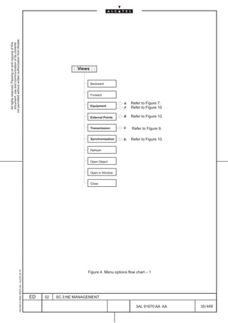 not permitted without written authorization from Alcatel.
  All rights reserved. Passing on and copying of this
  document, use and communication of its contents




                                                                                                              ËËËËË
                                                                                                                 Views
                                                                                                              ËËËËË
                                                                                                                         Backward


                                                                                                                         Forward

                                                                                                                                           A   Refer to Figure 7.
                                                                                                                         Equipment
                                                                                                                                           F   Refer to Figure 10.

                                                                                                                         External Points   B   Refer to Figure 10.


                                                                                                                         Transmission      C   Refer to Figure 9.

                                                                                                                         Synchronization   D   Refer to Figure 10.

                                                                                                                         Refresh


                                                                                                                         Open Object


                                                                                                                         Open in Window


                                                                                                                         Close
                                                     1AA 00014 0004 (9007) A4 – ALICE 04.10




                                                                                                                     Figure 4. Menu options flow chart – 1




                                                                                              ED   02   SC.3:NE MANAGEMENT

                                                                                                                                                  3AL 91670 AA AA    35 / 448


                                                                                                                                                               448
 